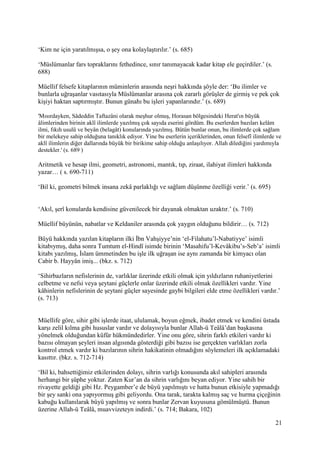 21
‘Kim ne için yaratılmışsa, o şey ona kolaylaştırılır.’ (s. 685)
‘Müslümanlar fars topraklarını fethedince, sınır tanımayacak kadar kitap ele geçirdiler.’ (s.
688)
Müellif felsefe kitaplarının müminlerin arasında neşri hakkında şöyle der: ‘Bu ilimler ve
bunlarla uğraşanlar vasıtasıyla Müslümanlar arasına çok zararlı görüşler de girmiş ve pek çok
kişiyi haktan saptırmıştır. Bunun günahı bu işleri yapanlarındır.’ (s. 689)
'Mısırdayken, Sâdeddin Taftazâni olarak meşhur olmuş, Horasan bölgesindeki Herat'ın büyük
âlimlerinden birinin aklî ilimlerde yazılmış çok sayıda eserini gördüm. Bu eserlerden bazıları kelâm
ilmi, fıkıh usulü ve beyân (belagât) konularında yazılmış. Bütün bunlar onun, bu ilimlerde çok sağlam
bir melekeye sahip olduğuna tanıklık ediyor. Yine bu eserlerin içeriklerinden, onun felsefî ilimlerde ve
aklî ilimlerin diğer dallarında büyük bir birikime sahip olduğu anlaşılıyor. Allah dilediğini yardımıyla
destekler.' (s. 689 )
Aritmetik ve hesap ilmi, geometri, astronomi, mantık, tıp, ziraat, ilahiyat ilimleri hakkında
yazar… ( s. 690-711)
‘Bil ki, geometri bilmek insana zekâ parlaklığı ve sağlam düşünme özelliği verir.’ (s. 695)
‘Akıl, şerî konularda kendisine güvenilecek bir dayanak olmaktan uzaktır.’ (s. 710)
Müellif büyünün, nabatlar ve Keldaniler arasında çok yaygın olduğunu bildirir… (s. 712)
Büyü hakkında yazılan kitapların ilki İbn Vahşiyye’nin ‘el-Filahatu’l-Nabatiyye’ isimli
kitabıymış, daha sonra Tumtum el-Hindî isimde birinin ‘Masahifu’l-Kevâkibu’s-Seb’a’ isimli
kitabı yazılmış, İslam ümmetinden bu işle ilk uğraşan ise aynı zamanda bir kimyacı olan
Cabir b. Hayyân imiş... (bkz. s. 712)
‘Sihirbazların nefislerinin de, varlıklar üzerinde etkili olmak için yıldızların ruhaniyetlerini
celbetme ve nefsi veya şeytani güçlerle onlar üzerinde etkili olmak özellikleri vardır. Yine
kâhinlerin nefislerinin de şeytani güçler sayesinde gaybi bilgileri elde etme özellikleri vardır.’
(s. 713)
Müellife göre, sihir gibi işlerde itaat, ululamak, boyun eğmek, ibadet etmek ve kendini üstada
karşı zelil kılma gibi hususlar vardır ve dolayısıyla bunlar Allah-ü Teâlâ’dan başkasına
yönelmek olduğundan küfür hükmündedirler. Yine onu göre, sihrin farklı etkileri vardır ki
bazısı olmayan şeyleri insan algısında gösterdiği gibi bazısı ise gerçekten varlıkları zorla
kontrol etmek vardır ki bazılarının sihrin hakikatinin olmadığını söylemeleri ilk açıklamadaki
kasıttır. (bkz. s. 712-714)
‘Bil ki, bahsettiğimiz etkilerinden dolayı, sihrin varlığı konusunda akıl sahipleri arasında
herhangi bir şüphe yoktur. Zaten Kur’an da sihrin varlığını beyan ediyor. Yine sahih bir
rivayette geldiği gibi Hz. Peygamber’e de büyü yapılmıştı ve hatta bunun etkisiyle yapmadığı
bir şey sanki ona yapıyormuş gibi geliyordu. Ona tarak, tarakta kalmış saç ve hurma çiçeğinin
kabuğu kullanılarak büyü yapılmış ve sonra bunlar Zervan kuyusuna gömülmüştü. Bunun
üzerine Allah-ü Teâlâ, muavvizeteyn indirdi.’ (s. 714; Bakara, 102)
 