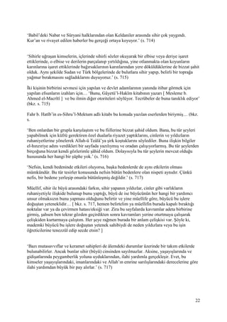 22
‘Babil’deki Nabat ve Süryani halklarından olan Keldaniler arasında sihir çok yaygındı.
Kur’an ve rivayet edilen haberler bu gerçeği ortaya koyuyor.’ (s. 714)
‘Sihirle uğraşan kimselerin, içlerinde sihirli sözler okuyarak bir elbise veya deriye işaret
ettiklerinde, o elbise ve derilerin parçalanıp yırtıldığına, yine otlanmakta olan koyunların
karınlarına işaret ettiklerinde bağırsaklarının karınlarından yere döküldüklerine de bizzat şahit
olduk. Aynı şekilde Sudan ve Türk bölgelerinde de bulutlara sihir yapıp, belirli bir toprağa
yağmur bırakmasını sağladıklarını duyuyoruz.’ (s. 715)
İki kişinin birbirini sevmesi için yapılan ve devlet adamlarının yanında itibar görmek için
yapılan efsunların izahları için… ‘Bunu, Gâyetü’l-Hakîm kitabının yazarı [ Mesleme b.
Ahmed el-Macrîtî ] ve bu ilmin diğer otoriteleri söylüyor. Tecrübeler de buna tanıklık ediyor’
(bkz. s. 715)
Fahr b. Hatîb’in es-Sihru’l-Mektum adlı kitabı bu konuda yazılan eserlerden biriymiş… (bkz.
s.
‘Ben onlardan bir grupla karşılaştım ve bu fiillerine bizzat şahid oldum. Bana, bu tür şeyleri
yapabilmek için küfrü gerektiren özel dualarla riyazet yaptıklarını, cinlerin ve yıldızların
ruhaniyetlerine yönelerek Allah-ü Teâlâ’ya şirk koştuklarını söylediler. Buna ilişkin bilgiler
el-hınzıriye adını verdikleri bir sayfada yazılıymış ve oradan çalışıyorlarmış. Bu tür şeylerden
birçoğuna bizzat kendi gözlerimle şâhid oldum. Dolayısıyla bu tür şeylerin mevcut olduğu
hususunda her hangi bir şüphe yok.’ (s. 716)
‘Nefsin, kendi bedeninde etkileri oluyorsa, başka bedenlerde de aynı etkilerin olması
mümkündür. Bu tür tesirler konusunda nefsin bütün bedenlere olan nispeti aynıdır. Çünkü
nefis, bir bedene yerleşip onunla bütünleşmiş değildir.’ (s. 717)
Müellif, sihir ile büyü arasındaki farkın, sihir yapanın yıldızlar, cinler gibi varlıkların
ruhaniyetiyle ilişkide bulunup bunu yaptığı, büyü de ise büyücünün her hangi bir yardımcı
unsur olmaksızın bunu yapması olduğunu belirtir ve yine müellife göre, büyücü bu işlere
doğuştan yeteneklidir… [ bkz. s. 717, hemen belirtelim ya müellifin burada kapalı bıraktığı
noktalar var ya da çevirmen hatası/eksiği var. Zira bu sayfalarda kavramlar adeta birbirine
girmiş, şahsen ben tekrar gözden geçirdikten sonra kavramları yerine oturtmaya çalışarak
çelişkiden kurtarmaya çalıştım. Her şeye rağmen burada bir anlam çelişkisi var. Şöyle ki,
mademki büyücü bu işlere doğuştan yetenek sahibiydi de neden yıldızlara veya bu işin
öğreticilerine tenezzül edip secde etsin? ]
‘Bazı mutasavvıflar ve keramet sahipleri de âlemdeki durumlar üzerinde bir takım etkilerde
bulunabilirler. Ancak bunlar sihir (büyü) cinsinden sayılmazlar. Aksine, yaşayışlarında ve
gidişatlarında peygamberlik yoluna uyduklarından, ilahi yardımla gerçekleşir. Evet, bu
kimseler yaşayışlarındaki, imanlarındaki ve Allah’ın emrine sarılışlarındaki derecelerine göre
ilahi yardımdan büyük bir pay alırlar.’ (s. 717)
 