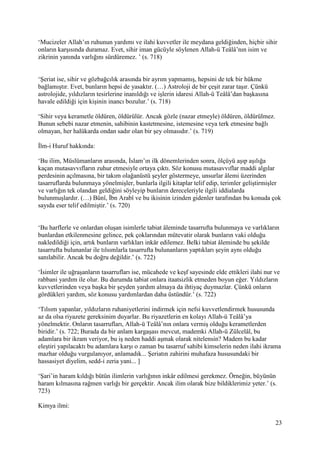 23
‘Mucizeler Allah’ın ruhunun yardımı ve ilahi kuvvetler ile meydana geldiğinden, hiçbir sihir
onların karşısında duramaz. Evet, sihir iman gücüyle söylenen Allah-ü Teâlâ’nın isim ve
zikrinin yanında varlığını sürdüremez. ’ (s. 718)
‘Şeriat ise, sihir ve gözbağcılık arasında bir ayrım yapmamış, hepsini de tek bir hükme
bağlamıştır. Evet, bunların hepsi de yasaktır. (…) Astroloji de bir çeşit zarar taşır. Çünkü
astrolojide, yıldızların tesirlerine inanıldığı ve işlerin idaresi Allah-ü Teâlâ’dan başkasına
havale edildiği için kişinin inancı bozulur.’ (s. 718)
‘Sihir veya kerametle öldüren, öldürülür. Ancak gözle (nazar etmeyle) öldüren, öldürülmez.
Bunun sebebi nazar etmenin, sahibinin kastetmesine, istemesine veya terk etmesine bağlı
olmayan, her halükarda ondan sadır olan bir şey olmasıdır.’ (s. 719)
İlm-i Huruf hakkında:
‘Bu ilim, Müslümanların arasında, İslam’ın ilk dönemlerinden sonra, ölçüyü aşıp aşılığa
kaçan mutasavvıfların zuhur etmesiyle ortaya çıktı. Söz konusu mutasavvıflar maddi algılar
perdesinin açılmasına, bir takım olağanüstü şeyler göstermeye, unsurlar âlemi üzerinden
tasarruflarda bulunmaya yönelmişler, bunlarla ilgili kitaplar telif edip, terimler geliştirmişler
ve varlığın tek olandan geldiğini söyleyip bunların dereceleriyle ilgili iddialarda
bulunmuşlardır. (…) Bûnî, İbn Arabî ve bu ikisinin izinden gidenler tarafından bu konuda çok
sayıda eser telif edilmiştir.’ (s. 720)
‘Bu harflerle ve onlardan oluşan isimlerle tabiat âleminde tasarrufta bulunmaya ve varlıkların
bunlardan etkilenmesine gelince, pek çoklarından mütevatir olarak bunların vaki olduğu
nakledildiği için, artık bunların varlıkları inkâr edilemez. Belki tabiat âleminde bu şekilde
tasarrufta bulunanlar ile tılsımlarla tasarrufta bulunanların yaptıkları şeyin aynı olduğu
sanılabilir. Ancak bu doğru değildir.’ (s. 722)
‘İsimler ile uğraşanların tasarrufları ise, mücahede ve keşf sayesinde elde ettikleri ilahi nur ve
rabbani yardım ile olur. Bu durumda tabiat onlara itaatsizlik etmeden boyun eğer. Yıldızların
kuvvetlerinden veya başka bir şeyden yardım almaya da ihtiyaç duymazlar. Çünkü onların
gördükleri yardım, söz konusu yardımlardan daha üstündür.’ (s. 722)
‘Tılsım yapanlar, yıldızların ruhaniyetlerini indirmek için nefsi kuvvetlendirmek hususunda
az da olsa riyazete gereksinim duyarlar. Bu riyazetlerin en kolayı Allah-ü Teâlâ’ya
yönelmektir. Onların tasarrufları, Allah-ü Teâlâ’nın onlara vermiş olduğu kerametlerden
biridir.’ (s. 722; Burada da bir anlam kargaşası mevcut, mademki Allah-ü Zülcelâl, bu
adamlara bir ikram veriyor, bu iş neden haddi aşmak olarak nitelensin? Madem bu kadar
eleştiri yapılacaktı bu adamlara karşı o zaman bu tasarruf sahibi kimselerin neden ilahi ikrama
mazhar olduğu vurgulanıyor, anlamadık... Şeriatın zahirini muhafaza hususundaki bir
hassasiyet diyelim, sedd-i zeria yani... ]
‘Şari’in haram kıldığı bütün ilimlerin varlığının inkâr edilmesi gerekmez. Örneğin, büyünün
haram kılmasına rağmen varlığı bir gerçektir. Ancak ilim olarak bize bildiklerimiz yeter.’ (s.
723)
Kimya ilmi:
 