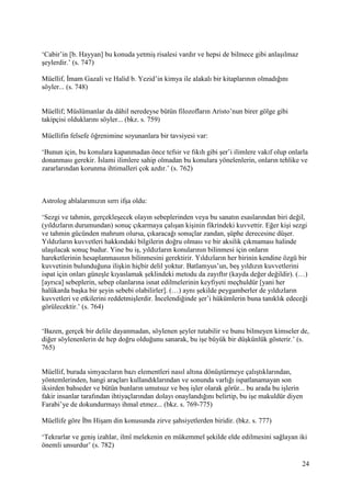 24
‘Cabir’in [b. Hayyan] bu konuda yetmiş risalesi vardır ve hepsi de bilmece gibi anlaşılmaz
şeylerdir.’ (s. 747)
Müellif, İmam Gazali ve Halid b. Yezid’in kimya ile alakalı bir kitaplarının olmadığını
söyler... (s. 748)
Müellif; Müslümanlar da dâhil neredeyse bütün filozofların Aristo’nun birer gölge gibi
takipçisi olduklarını söyler... (bkz. s. 759)
Müellifin felsefe öğrenimine soyunanlara bir tavsiyesi var:
‘Bunun için, bu konulara kapanmadan önce tefsir ve fıkıh gibi şer’i ilimlere vakıf olup onlarla
donanması gerekir. İslami ilimlere sahip olmadan bu konulara yönelenlerin, onların tehlike ve
zararlarından korunma ihtimalleri çok azdır.’ (s. 762)
Astrolog ablalarımızın sırrı ifşa oldu:
‘Sezgi ve tahmin, gerçekleşecek olayın sebeplerinden veya bu sanatın esaslarından biri değil,
(yıldızların durumundan) sonuç çıkarmaya çalışan kişinin fikrindeki kuvvettir. Eğer kişi sezgi
ve tahmin gücünden mahrum olursa, çıkaracağı sonuçlar zandan, şüphe derecesine düşer.
Yıldızların kuvvetleri hakkındaki bilgilerin doğru olması ve bir aksilik çıkmaması halinde
ulaşılacak sonuç budur. Yine bu iş, yıldızların konularının bilinmesi için onların
hareketlerinin hesaplanmasının bilinmesini gerektirir. Yıldızların her birinin kendine özgü bir
kuvvetinin bulunduğuna ilişkin hiçbir delil yoktur. Batlamyus’un, beş yıldızın kuvvetlerini
ispat için onları güneşle kıyaslamak şeklindeki metodu da zayıftır (kayda değer değildir). (…)
[ayrıca] sebeplerin, sebep olanlarına isnat edilmelerinin keyfiyeti meçhuldür [yani her
halükarda başka bir şeyin sebebi olabilirler]. (…) aynı şekilde peygamberler de yıldızların
kuvvetleri ve etkilerini reddetmişlerdir. İncelendiğinde şer’i hükümlerin buna tanıklık edeceği
görülecektir.’ (s. 764)
‘Bazen, gerçek bir delile dayanmadan, söylenen şeyler tutabilir ve bunu bilmeyen kimseler de,
diğer söylenenlerin de hep doğru olduğunu sanarak, bu işe büyük bir düşkünlük gösterir.’ (s.
765)
Müellif, burada simyacıların bazı elementleri nasıl altına dönüştürmeye çalıştıklarından,
yöntemlerinden, hangi araçları kullandıklarından ve sonunda varlığı ispatlanamayan son
iksirden bahseder ve bütün bunların umutsuz ve boş işler olarak görür... bu arada bu işlerin
fakir insanlar tarafından ihtiyaçlarından dolayı onaylandığını belirtip, bu işe makuldür diyen
Farabi’ye de dokundurmayı ihmal etmez... (bkz. s. 769-775)
Müellife göre İbn Hişam din konusunda zirve şahsiyetlerden biridir. (bkz. s. 777)
‘Tekrarlar ve geniş izahlar, ilmî melekenin en mükemmel şekilde elde edilmesini sağlayan iki
önemli unsurdur’ (s. 782)
 