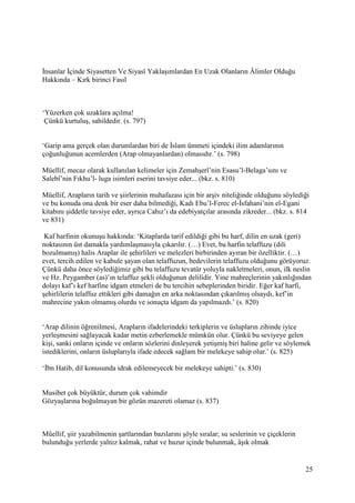 25
İnsanlar İçinde Siyasetten Ve Siyasî Yaklaşımlardan En Uzak Olanların Âlimler Olduğu
Hakkında – Kırk birinci Fasıl
‘Yüzerken çok uzaklara açılma!
Çünkü kurtuluş, sahildedir. (s. 797)
‘Garip ama gerçek olan durumlardan biri de İslam ümmeti içindeki ilim adamlarının
çoğunluğunun acemlerden (Arap olmayanlardan) olmasıdır.’ (s. 798)
Müellif, mecaz olarak kullanılan kelimeler için Zemahşerî’nin Esasu’l-Belaga’sını ve
Salebî’nin Fıkhu’l- luga isimleri eserini tavsiye eder... (bkz. s. 810)
Müellif, Arapların tarih ve şiirlerinin muhafazası için bir arşiv niteliğinde olduğunu söylediği
ve bu konuda ona denk bir eser daha bilmediği, Kadı Ebu’l-Ferec el-İsfahani’nin el-Egani
kitabını şiddetle tavsiye eder, ayrıca Cahız’ı da edebiyatçılar arasında zikreder... (bkz. s. 814
ve 831)
Kaf harfinin okunuşu hakkında: ‘Kitaplarda tarif edildiği gibi bu harf, dilin en uzak (geri)
noktasının üst damakla yardımlaşmasıyla çıkarılır. (…) Evet, bu harfin telaffuzu (dili
bozulmamış) halis Araplar ile şehirlileri ve melezleri birbirinden ayıran bir özelliktir. (…)
evet, tercih edilen ve kabule şayan olan telaffuzun, bedevilerin telaffuzu olduğunu görüyoruz.
Çünkü daha önce söylediğimiz gibi bu telaffuzu tevatür yoluyla nakletmeleri, onun, ilk neslin
ve Hz. Peygamber (as)’ın telaffuz şekli olduğunun delilidir. Yine mahreçlerinin yakınlığından
dolayı kaf’ı kef harfine idgam etmeleri de bu tercihin sebeplerinden biridir. Eğer kaf harfi,
şehirlilerin telaffuz ettikleri gibi damağın en arka noktasından çıkarılmış olsaydı, kef’in
mahrecine yakın olmamış olurdu ve sonuçta idgam da yapılmazdı.’ (s. 820)
‘Arap dilinin öğrenilmesi, Arapların ifadelerindeki terkiplerin ve üslupların zihinde iyice
yerleşmesini sağlayacak kadar metin ezberlemekle mümkün olur. Çünkü bu seviyeye gelen
kişi, sanki onların içinde ve onların sözlerini dinleyerek yetişmiş biri haline gelir ve söylemek
istediklerini, onların üsluplarıyla ifade edecek sağlam bir melekeye sahip olur.’ (s. 825)
‘İbn Hatib, dil konusunda idrak edilemeyecek bir melekeye sahipti.’ (s. 830)
Musibet çok büyüktür, durum çok vahimdir
Gözyaşlarına boğulmayan bir gözün mazereti olamaz (s. 837)
Müellif, şiir yazabilmenin şartlarından bazılarını şöyle sıralar; su seslerinin ve çiçeklerin
bulunduğu yerlerde yalnız kalmak, rahat ve huzur içinde bulunmak, âşık olmak
 