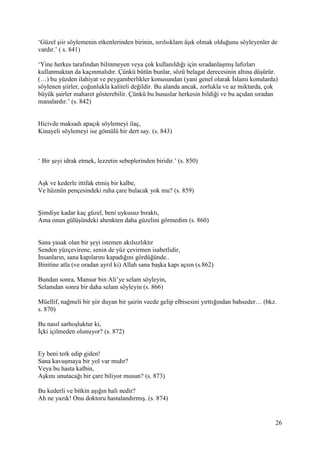 26
‘Güzel şiir söylemenin etkenlerinden birinin, sırılsıklam âşık olmak olduğunu söyleyenler de
vardır.’ ( s. 841)
‘Yine herkes tarafından bilinmeyen veya çok kullanıldığı için sıradanlaşmış lafızları
kullanmaktan da kaçınmalıdır. Çünkü bütün bunlar, sözü belagat derecesinin altına düşürür.
(…) bu yüzden ilahiyat ve peygamberlikler konusundan (yani genel olarak İslami konularda)
söylenen şiirler, çoğunlukla kaliteli değildir. Bu alanda ancak, zorlukla ve az miktarda, çok
büyük şairler maharet gösterebilir. Çünkü bu hususlar herkesin bildiği ve bu açıdan sıradan
manalardır.’ (s. 842)
Hicivde maksadı apaçık söylemeyi ilaç,
Kinayeli söylemeyi ise gömülü bir dert say. (s. 843)
‘ Bir şeyi idrak etmek, lezzetin sebeplerinden biridir.’ (s. 850)
Aşk ve kederle ittifak etmiş bir kalbe,
Ve hüznün pençesindeki ruha çare bulacak yok mu? (s. 859)
Şimdiye kadar kaç güzel, beni uykusuz bıraktı,
Ama onun gülüşündeki ahenkten daha güzelini görmedim (s. 860)
Sana yasak olan bir şeyi istemen akılsızlıktır
Senden yüzçevirene, senin de yüz çevirmen isabetlidir,
İnsanların, sana kapılarını kapadığını gördüğünde..
Binitine atla (ve oradan ayrıl ki) Allah sana başka kapı açsın (s.862)
Bundan sonra, Mansur bin Ali’ye selam söyleyin,
Selamdan sonra bir daha selam söyleyin (s. 866)
Müellif, nağmeli bir şiir duyan bir şairin vecde gelip elbisesini yırttığından bahseder… (bkz.
s. 870)
Bu nasıl sarhoşluktur ki,
İçki içilmeden olunuyor? (s. 872)
Ey beni terk edip giden!
Sana kavuşmaya bir yol var mıdır?
Veya bu hasta kalbin,
Aşkını unutacağı bir çare biliyor musun? (s. 873)
Bu kederli ve bitkin aşığın hali nedir?
Ah ne yazık! Onu doktoru hastalandırmış. (s. 874)
 