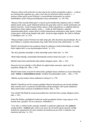 4
‘Mutasavvıfların nefis terbiyeleri ise dini olup bu tür yerilmiş amaçlardan uzaktır (…) onların
bu yönelişlerinde yaptıkları şey, açlık ve bol zikir ile nefislerini terbiye etmektir. (…)
mutasavvıfların gaybi şeyleri bilmeleri ve tasarruflardan bulunmaları ise onların
hedefledikleri şeyler olmayıp kendiliğinden ortaya çıkmaktadır.’ (s. 145-146)
‘Mutasavvıflar arasında bütün güzel ve hayırlı şeyler kendilerinde toplanmış olan ve ‘behlül’
(abdal) olarak anılan, gaybi idraklerde bulunan bir grup daha vardır ki, bunlar akıllılardan çok
delilere benzerler. Ancak bununla birlikte onların velilik makamlarına ve sıddıklık hallerine
ulaştıklarına ilişkin sağlam nakiller vardır. (…) belki de fıkıh bilginleri, mükellef
olmamalarından dolayı, onların böyle (velilik) makamlarına ulaşmalarını inkâr ederler. Çünkü
(onlara göre) velilik ancak ibadetle elde edilir. Ancak bu doğru değildir. Bu Allah’ın lütfudur
ve dilediğine verir.’ (s. 147)
‘Müneccimliğin esasları Ptolemee’nin iddia ettiği gibi, tabii durumlara dayanmaktadır. Bu ise,
keyfi hüküm ve tespitlere dayanmakta olup, hiçbir delil üzerine bina edilmemiştir.’ (s. 148)
Müellif; ebced hesabının bazı grupların elinde bir aldatmaca olarak kullanıldığını ve aslında
hiçbir sağlam delil ve esas dayanmadığını belirtir.’ (s. 151)
‘Her akıl, gücünün yetmediği ve idrak edemediği şeyleri inkâr eder.’ (s. 154)
‘Bedeviliğin kabalığı, medeniliğin kibarlığından tarihsel olarak önce gelir.’ (s. 161)
Müellif; bedevilerin şehirlilerden daha ahlaklı olduğunu söyler.. (bkz. s. 163)
Huzeyme’nin (ra) şahitliği ve Ebu Bürde’nin oğlak kurban etmesinin ‘şahsa özel’ bir
uygulama olduğu için.. (bkz. s. 165)
Müellif; bedevilerde cesaretin bir tabiat haline geldiğini bunun sebebinin ise insan tabiatından
değil, ‘imkân ve alışkanlıkların insanı’ olmaktan kaynaklandığını söyler… (bkz. s. 178)
‘İddialar yayılıp meşhur olunca reddetmesi zorlaşıyor’ (s. 178)
Müellif; Yahudilerin asil bir nesepten geldiğini fakat bu durumlarının çok öncede kaldığın
daha sonraları şeref ve şanlarının kendilerinden çekilip alındığını zillet içinde olduklarını
fakat onların halen soylarıyla övündüklerini belirtir. (bkz. s. 181)
Yine müellif; İbn Rüşd’ün nesep konusundaki bazı sözlerinin birer yanılgı olduğunu söyler…
(bkz. s. 181)
[Fakat İbn Haldun, gördüğümüz kadarıyla nesebe gereğinden fazlaca vurgu yapıyor ve bu
konuda fazla ‘gerçekçi’ bir tavır takınıyor, Allahüâlem. ]
‘Evet, lüks ve sefahat içinde yaşamak; üstünlük ve galibiyeti sağlayacak olan asabiyeti
ortadan kaldırır. Asabiyet (güç, nüfuz) yok olunca da, bir kabile (grup) ulaşmak istediği
hedeflerine ulaşamaması bir yana, kendisini korumaktan da aciz kalır ve başkaları onu
kendisine tabi kılar.’ (s. 191)
 