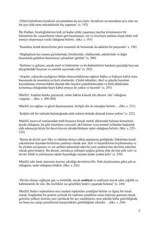 5
‘Zilleti kabullenen kendisini savunmaktan da aciz kalır. Kendisini savunmaktan aciz olan ise
bir şeyi elde etme mücadelesini hiç yapamaz’ (s. 192)
İbn Haldun; İsrailoğlularının kırk yıl kadar çölde yaşamaya mecbur kılınmasının bir
hikmetinin de; cesaretlerine tekrar geri kazanmaya, zor ve elverişsiz şartlara alışıp rahatı terk
etmeye alıştırmaya vesile olduğunu belirtir.. (bkz. s. 193)
‘İnsanlara, kendi derecelerine göre muamele de bulunmak da adaletin bir parçasıdır’ s. 196)
‘Mağlupların her zaman giyimlerinde, binitlerinde, silahlarında, adetlerinde ve diğer
hususlarda galiplere benzemeye çalıştıkları görülür’ (s. 200)
‘İlerleme ve gelişim, ancak emel ve beklentiler ve bu beklentilerin harekete geçirdiği hayvani
duygulardaki heyecan ve canlılık sayesinde olur’ (s. 202)
‘Araplar, yukarıda saydığımız bütün olumsuzluklarına rağmen hakka ve hidayeti kabul etme
hususunda da insanların en hızlı olanlarıdır. Çünkü tabiatları, ilkel ve göçebe hayattan
kaynaklanan olumsuzluklar dışında lüks hayatın çarpıklıklarından ve kötü ahlakından
korunmuş olduğundan hayrı kabul etmeye de yatkın ve hazırdır’ (s. 207)
Müellif; Arapları hareke geçirecek, onları hâkim kılacak tek etkenin ‘din’ olduğunu
vurgular… (bkz. s. 208-209)
Müellif; en sağlam ve güzel dayanışmanın, birliğin din ile olacağını belirtir… (bkz. s. 221)
‘Kalpler tek bir noktada buluştuğunda artık onların önünde duracak kimse yoktur’ (s. 222)
Müellif, tasavvuf camiasından tarih boyunca birçok mehdi iddiasında bulunan kimselerin
peyda olduğunu, bu gibi insanların vesveseli, akıl hastası veya normal yollardan başkanlık
elde edemeyip böyle bir davet kisvesi altında bürünen tipler olduğunu belirtir. (bkz. s. 225-
226)
‘Bazen de devlet aşırı lüks ve rahattan dolayı çöküş aşamasına geldiğinde, hükümdar kendi
yakınlarının dışından birilerinin yardımcı olarak atar. Sert ve haşinliklerini kaybetmemiş ve
bu yüzden savaşmaya ve zor şartlara tahammül eden bu yeni yardımcıları devletin askerleri
olarak görevlendirir. Bu durum, neredeyse çöküşün eşiğine gelmiş olan devlete şifa verir ve
devlet Allah’ın yıkılmasını takdir buyurduğu zamana kadar ayakta kalır’ (s. 239)
Müellif, tabi ömür süresinin üzerine çıkıldığı devirlerin (Hz. Nuh aleyhisselam gibi) çok az
olduğunu, nadir olduğunu bildirir. (bkz. s. 241)
‘Devlet olmayı sağlayan güç ve üstünlük, ancak asabiyet ve asabiyete teşvik eden yiğitlik ve
kahramanlık ile olur. Bu özellikler ise genellikle bedevi yaşamda bulunur’ (s. 244)
Müellif; bedevi toplumların nice medeni toplumları yendiğini belirtir ve ilginç bir misal
olarak Araplardan bir grubun yerleşik bir toplumu yendikten sonra önlerine ganimet olarak
getirilen yufkayı üzerine yazı yazılacak bir şey sandıklarını, aynı şekilde kâfur getirildiğinde
ise bunu tuz sanıp yemeklerine karıştırdıkları görüldüğünü zikreder… (bkz. s. 244)
 