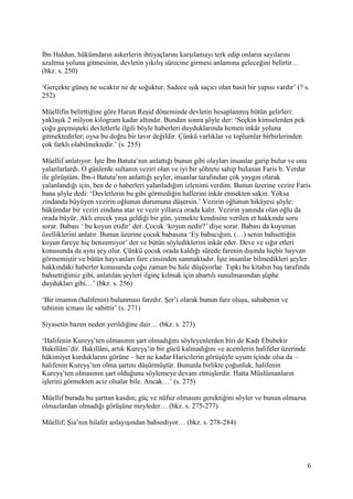 6
İbn Haldun, hükümdarın askerlerin ihtiyaçlarını karşılamayı terk edip onların sayılarını
azaltma yoluna gitmesinin, devletin yıkılış sürecine girmesi anlamına geleceğini belirtir…
(bkz. s. 250)
‘Gerçekte güneş ne sıcaktır ne de soğuktur. Sadece ışık saçıcı olan basit bir yapısı vardır’ (? s.
252)
Müellifin belirttiğine göre Harun Reşid döneminde devletin hesaplanmış bütün gelirleri:
yaklaşık 2 milyon kilogram kadar altındır. Bundan sonra şöyle der: ‘Seçkin kimselerden pek
çoğu geçmişteki devletlerle ilgili böyle haberleri duyduklarında hemen inkâr yoluna
gitmektedirler; oysa bu doğru bir tavır değildir. Çünkü varlıklar ve toplumlar birbirlerinden
çok farklı olabilmektedir.’ (s. 255)
Müellif anlatıyor: İşte İbn Batuta’nın anlattığı bunun gibi olayları insanlar garip bulur ve onu
yalanlarlardı. O günlerde sultanın veziri olan ve iyi bir şöhrete sahip bulunan Faris b. Verdar
ile görüştüm. İbn-i Batuta’nın anlattığı şeyler, insanlar tarafından çok yaygın olarak
yalanlandığı için, ben de o haberleri yalanladığım izlenimi verdim. Bunun üzerine vezire Faris
bana şöyle dedi: ‘Devletlerin bu gibi görmediğin hallerini inkâr etmekten sakın. Yoksa
zindanda büyüyen vezirin oğlunun durumuna düşersin.’ Vezirin oğlunun hikâyesi şöyle:
hükümdar bir veziri zindana atar ve vezir yıllarca orada kalır. Vezirin yanında olan oğlu da
orada büyür. Aklı erecek yaşa geldiği bir gün, yemekte kendisine verilen et hakkında soru
sorar. Babası ‘ bu koyun etidir’ der. Çocuk ‘koyun nedir?’ diye sorar. Babası da koyunun
özelliklerini anlatır. Bunun üzerine çocuk babasına ‘Ey babacığım, (…) senin bahsettiğin
koyun fareye hiç benzemiyor’ der ve bütün söylediklerini inkâr eder. Deve ve sığır etleri
konusunda da aynı şey olur. Çünkü çocuk orada kaldığı sürede farenin dışında hiçbir hayvan
görmemiştir ve bütün hayvanları fare cinsinden sanmaktadır. İşte insanlar bilmedikleri şeyler
hakkındaki haberler konusunda çoğu zaman bu hale düşüyorlar. Tıpkı bu kitabın baş tarafında
bahsettiğimiz gibi, anlatılan şeyleri ilginç kılmak için abartılı sunulmasından şüphe
duydukları gibi…’ (bkz. s. 256)
‘Bir imamın (halifenin) bulunması farzdır. Şer’i olarak bunun farz oluşu, sahabenin ve
tabiinin icması ile sabittir’ (s. 271)
Siyasetin bazen neden yerildiğine dair… (bkz. s. 273)
‘Halifenin Kureyş’ten olmasının şart olmadığını söyleyenlerden biri de Kadı Ebubekir
Bakıllâni’dir. Bakıllâni, artık Kureyş’in bir gücü kalmadığını ve acemlerin halifeler üzerinde
hâkimiyet kurduklarını görüne – her ne kadar Haricilerin görüşüyle uyum içinde olsa da –
halifenin Kureyş’ten olma şartını düşürmüştür. Bununla birlikte çoğunluk, halifenin
Kureyş’ten olmasının şart olduğunu söylemeye devam etmişlerdir. Hatta Müslümanların
işlerini görmekten aciz olsalar bile. Ancak…’ (s. 275)
Müellif burada bu şarttan kasdın; güç ve nüfuz olmasını gerektiğini söyler ve bunun olmazsa
olmazlardan olmadığı görüşüne meyleder… (bkz. s. 275-277)
Müellif; Şia’nın hilafet anlayışından bahsediyor… (bkz. s. 278-284)
 