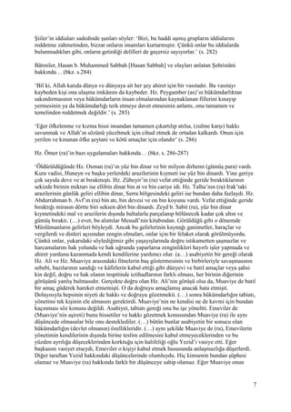7
Şiiler’in iddiaları sadedinde şunları söyler: ‘Bizi, bu haddi aşmış grupların iddialarını
reddetme zahmetinden, bizzat onların imamları kurtarmıştır. Çünkü onlar bu iddialarda
bulunmadıkları gibi, onların getirdiği delilleri de geçersiz sayıyorlar.’ (s. 282)
Bâtıniler, Hasan b. Muhammed Sabbah [Hasan Sabbah] ve olayları anlatan Şehristâni
hakkında… (bkz. s.284)
‘Bil ki, Allah katıda dünya ve dünyaya ait her şey ahiret için bir vasıtadır. Bu vasıtayı
kaybeden kişi ona ulaşma imkânını da kaybeder. Hz. Peygamber (as)’ın hükümdarlıktan
sakındırmasının veya hükümdarların insan olmalarından kaynaklanan fillerini kınayıp
yermesinin ya da hükümdarlığı terk etmeye davet etmesinin anlamı, onu tamamen ve
temelinden reddetmek değildir.’ (s. 285)
‘Eğer öfkelenme ve kızma hissi insandan tamamen çıkartılıp atılsa, (zulme karşı) hakkı
savunmak ve Allah’ın sözünü yüceltmek için cihad etmek de ortadan kalkardı. Onun için
yerilen ve kınanan öfke şeytani ve kötü amaçlar için olandır’ (s. 286)
Hz. Ömer (ra)’in bazı uygulamaları hakkında… (bkz. s. 286-287)
‘Öldürüldüğünde Hz. Osman (ra)’ın yüz bin dinar ve bir milyon dirhemi (gümüş para) vardı.
Kura vadisi, Huneyn ve başka yerlerdeki arazilerinin kıymeti ise yüz bin dinardı. Yine geriye
çok sayıda deve ve at bırakmıştı. Hz. Zübeyir’in (ra) vefat ettiğinde geride bıraktıklarının
sekizde birinin miktarı ise ellibin dinar bin at ve bin cariye idi. Hz. Talha’nın (ra) Irak’taki
arazilerinin günlük geliri ellibin dinar, Serra bölgesindeki geliri ise bundan daha fazlaydı. Hz.
Abdurrahman b. Avf’ın (ra) bin atı, bin devesi ve on bin koyunu vardı. Vefat ettiğinde geride
bıraktığı mirasın dörtte biri seksen dört bin dinardı. Zeyd b. Sabit (ra), yüz bin dinar
kıymetindeki mal ve arazilerin dışında baltalarla parçalanıp bölünecek kadar çok altın ve
gümüş bıraktı. (…) evet, bu alıntılar Mesudî’nin kitabından. Görüldüğü gibi o dönemde
Müslümanların gelirleri böyleydi. Ancak bu gelirlerinin kaynağı ganimetler, haraçlar ve
vergilerdi ve dinleri açısından zengin olmaları, onlar için bir felaket olarak görülmüyordu.
Çünkü onlar, yukarıdaki söylediğimiz gibi yaşayışlarında doğru istikametten şaşmazlar ve
harcamalarını hak yolunda ve hak uğrunda yaparlarsa zenginlikleri hayırlı işler yapmada ve
ahiret yurdunu kazanmada kendi kendilerine yardımcı olur. (a…) asabiyetin bir gereği olarak
Hz. Ali ve Hz. Muaviye arasındaki fitnelerin baş göstermesinin ve birbirleriyle savaşmasının
sebebi, bazılarının sandığı ve kâfirlerin kabul ettiği gibi dünyevi ve batıl amaçlar veya şahsi
kin değil, doğru ve hak olanın tespitinde ictihadlarının farklı olması, her birinin diğerinin
görüşünü yanlış bulmasıdır. Gerçekte doğru olan Hz. Ali’nin görüşü olsa da, Muaviye de batıl
bir amaç güderek hareket etmemişti. O da doğruyu amaçlamış anacak hata etmişti.
Dolayısıyla hepsinin niyeti de hakkı ve doğruyu gözetmekti. (…) sonra hükümdarlığın tabiatı,
yönetimi tek kişinin ele almasını gerektirdi. Muaviye’nin ne kendisi ne de kavmi için bundan
kaçınması söz konusu değildi. Asabiyet, tabiatı gereği onu bu işe yöneltti. Emeviler de
(Muaviye’nin aşireti) bunu hissetiler ve hakkı gözetmek konusundan Muaviye (ra) ile aynı
düşüncede olmasalar bile onu desteklediler. (…) bütün bunlar asabiyetin bir sonucu olan
hükümdarlığın (devlet olmanın) özellikleridir. (…) aynı şekilde Muaviye de (ra), Emevilerin
yönetimin kendilerinin dışında birine teslim edilmesini kabul etmeyeceklerinden ve bu
yüzden ayrılığa düşeceklerinden korktuğu için halifeliği oğlu Yezid’i vasiye etti. Eğer
başkasını vasiyet etseydi, Emeviler o kişiyi kabul etmek hususunda anlaşmazlığa düşerlerdi.
Diğer taraftan Yezid hakkındaki düşüncelerinde olumluydu. Hiç kimsenin bundan şüphesi
olamaz ve Muaviye (ra) hakkında farklı bir düşünceye sahip olamaz. Eğer Muaviye onun
 