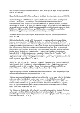 8
fasık olduğuna inansaydı, onu vasiyet etmezdi. Evet, Muaviye (ra) böyle bir şeyi yapmaktan
uzaktır.’ (s. 288-289)
Harun Reşid, Abdulmelik b. Mervan, Ömer b. Abdülaziz devri özeti için… (bkz. s. 289-290)
‘Durum başlangıçta halifelikti ve din sayesinde herkes kendi nefsi üzerine gözetleyici ve
hakimdi. Tek başlarına kalsalar ve yok olmalarına sebep olsa bile dinlerini bütün
dünyalıklarından üstün tutup tercih ediyorlardı. Örneğin; Hz. Osman, evi asiler tarafından
sarıldığında Hz. Hasan ve Hz. Hüseyin, Abdullah b. Ömer ve İbn Cafer gibi pek çok kişi onu
savunmak istemiştir, ancak o ölümüyle sonuçlanacak bile olsa Müslümanların ayrılığa düşüp
birliklerinin dağılmasından korktuğu için Müslümanlar arasında kılıçların çekilip kan
akıtılmasını hoş görmemiş ve onları bundan sakındırmıştır.’ (s. 291)
‘Biat hareketleri boş ve saçma değildir. Hükümdarlara karşı olan davranışlarında bunları
gözet.’ (s. 294)
Halifenin, kendisinden sonraki halifeyi seçmesinin ve ona itaat edilmesinin caiz olduğu,
ümmetin icması ile sabittir. Çünkü Hz. Ebubekir, bazı sahabelerin huzurunda Hz. Ömer’i
halife olarak vasiyet etmiş onlar da bunu caiz görmüşler ve Hz. Ömer’e itaat etmişlerdir. (…)
işte bu yüzden Muaviye (ra) halifeliğe daha uygun olacağını düşündüğü başka birini değil de
oğlu Yezid’i vasiye etmiş ve hüküm koyucu için en önemli şey olan birlik ve beraberliğin
muhafazasını gözeterek daha faziletli olanı, faziletli olana tercih etmiştir. Muaviye hakkında
bundan başkası düşünülemez. Adaleti ve Hz. Peygamber (as)’ın sahabesi oluşu, onun
hakkında farklı bir düşüncede bulunmaya engeldir (…) Zaten Muaviye’nin oğlu Yezid’i
vasiyet etmesinde, büyük sahabelerin hayatta olmaları ve buna ses çıkarmamaları, bu işin caiz
olduğu konusunda herhangi bir şüphe bırakmamaktadır. Çünkü hakkı haykırmak konusundan
hiçbir şey onlara engel olamazdı.’ (s. 296 vd.)
Müellif; Hz. Ali, Hz. Aişe, Hz. Osman, Hz. Zübeyir b. Avvam ve oğlu, Talha b. Ubeydullah,
Said, Numan b. Beşir vb. sahabeler (r.hum) hakkında şöyle der: ‘ Bu kişilerden hiçbirinin
adaleti konusunda en ufak bir şüpheye düşme. Bu konuda onları lekeleyecek hiçbir şey
yoktur. Onların kim olduklarını biliyorsun [onlar sahabelerdir]’ (s. 301)
‘Eğer insaf gözüyle bakarsan Hz. Osman (ra) meselesinde ve daha sonra anlaşmazlığa düşen
sahabelerin hepsinin mazur olduğunu görürsün.’ (s. 301)
‘Birbirleriyle anlaşmazlığa düşen sahabelerin ve tabiinin her biri meydana gelen bu olaylardan
dolayı mazurdur. Hepsi de dinin emrine önem veriyor ve dinin hiçbir hususunu ihmal
etmiyordu. Her biri meydana gelen olaylara bakıyor ve ictihadda bulunuyordu. Allah bütün
hallerinden haberdardır ve en iyi şekilde onları bilir. Bizlerin ise onlar hakkında, hayırdan
başka bir şey düşünmememiz gerekir. Çünkü onların halleri ve onlar hakkında söylenmiş
doğru sözler bunu gerektiriyor.’ (s. 302)
‘Hz. Hüseyin de, fâsıklığından dolayı Yezid’e isyan edilmesi gerektiğini düşündü. Özellikle
de buna güç yetirebilecek biri için. Kişisel ehliyeti ve toplumsal gücü ile buna geç
yetirebileceğini zannetti. Kişisel ehliyeti konusundaki zannı doğruydu, ancak toplumsal gücü
konusunda hata etmişti.’ (s. 302)
 