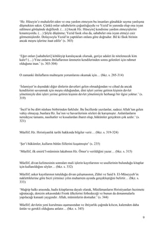 9
‘Hz. Hüseyin’e muhalefet eden ve ona yardım etmeyen bu insanları günahkâr sayma yanlışına
düşmekten sakın. Çünkü onlar sahabelerin çoğunluğuydu ve Yezid’in yanında olup ona isyan
edilmesi görüşünde değillerdi. (…) [Ancak Hz. Hüseyin] kendisine yardım etmeyişlerini
kınamıyordu. (…) Şöyle düşünme; Yezid fasık olsa da, sahabeler ona isyan etmeyi caiz
görmemişlerdir. Dolayısıyla Yezid’in yaptıkları onlara göre doğrudur. Bil ki fâsık birinin
ancak meşru işlerine itaat edilir’ (s. 303)
‘Eğer onları [sahabeleri] kötüleyip karalayacak olursak, geriye adalet ile nitelenecek kim
kalır? (…) Yine onların ihtilaflarının ümmetin kendilerinden sonra gelenleri için rahmet
olduğuna inan.’ (s. 303-304)
O zamanki ihtilafların muhteşem yorumlarını okumak için… (bkz. s. 285-314)
‘İslamiyet’in dışındaki diğer dinlerin davetleri gelen olmadığından ve cihad da ancak
kendilerini savunmak için meşru olduğundan, dini işleri yerine getiren kişinin devlet
yönetimiyle dini işleri yerine getiren kişinin devlet yönetimiyle herhangi bir ilgisi yoktur.’ (s.
319)
‘İncil’in bu dört nüshası birbirinden farklıdır. Bu İncillerde yazılanlar, sadece Allah’tan gelen
vahiy olmayıp, bunlara Hz. İsa’nın ve havarilerinin sözleri de karışmıştır. Anlatılanların
neredeyse tamamı, nasihatler ve kıssalardan ibaret olup, hükümler gerçekten çok azdır.’ (s.
321)
Müellif; Hz. Hıristiyanlık tarihi hakkında bilgiler verir… (bkz. s. 319-324)
‘Şer’i hükümler, kulların bütün fiillerini kuşatmıştır’ (s. 235)
‘Müellif, ilk emirü’l-müminin lakabının Hz. Ömer’e verildiğini yazar… (bkz. s. 315)
Müellif, divan kelimesinin sonraları mali işlerin kayıtlarının ve usullerinin bulunduğu kitaplar
için kullanıldığını söyler… (bkz. s. 332)
Müellif; asker kayıtlarının tutulduğu divan çalışmasının, Zühri ve Said b. El-Müseyyeb’in
naklettiklerine göre hicri yirminci yılın muharrem ayında gerçekleştiğini belirtir… (bkz. s.
333)
‘Mağrip halkı arasında, hadis kitaplarına dayalı olarak, Müslümanların Hıristiyanları hezimete
uğratacağı, denizin arkasındaki Frenk ülkelerini fethedeceği ve bunun da donanmalarla
yapılacağı kanaati yaygındır. Allah, müminlerin dostudur.’ (s. 344)
Müellif; devletin yeni kurulması aşamasından ve ihtiyarlık çağında kılıcın, kalemden daha
üstün ve gerekli olduğunu anlatır… (bkz. s. 345)
 