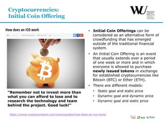 §  Initial Coin Offerings can be
considered as an alternative form of
crowdfunding that has emerged
outside of the traditional financial
system.
§  An Initial Coin Offering is an event
that usually extends over a period
of one week or more and in which
everyone is allowed to purchase
newly issued tokens in exchange
for established cryptocurrencies like
Bitcoin (BTC) or Ether (ETH).
§  There are different models:
§  Static goal and static price
§  Dynamic goal and dynamic price
§  Dynamic goal and static price
Cryptocurrencies:
Initial Coin Offering
https://www.cryptocompare.com/coins/guides/how-does-an-ico-work/
“Remember not to invest more than
what you can afford to lose and to
research the technology and team
behind the project. Good luck!”
 
