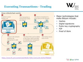 §  Major technologies that
make Bitcoin include:
§  Hashes
§  Digital signatures
§  Public key cryptography
§  P2P
§  Proof of Work
Executing Transactions - Trading
https://www.ft.com/content/eb1f8256-7b4b-11e5-a1fe-567b37f80b64
 