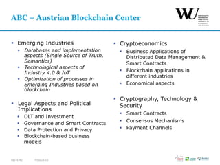 §  Emerging Industries
§  Databases and implementation
aspects (Single Source of Truth,
Semantics)
§  Technological aspects of
Industry 4.0 & IoT
§  Optimization of processes in
Emerging Industries based on
blockchain
§  Legal Aspects and Political
Implications
§  DLT and Investment
§  Governance and Smart Contracts
§  Data Protection and Privacy
§  Blockchain-based business
models
§  Cryptoeconomics
§  Business Applications of
Distributed Data Management &
Smart Contracts
§  Blockchain applications in
different industries
§  Economical aspects
§  Cryptography, Technology &
Security
§  Smart Contracts
§  Consensus Mechanisms
§  Payment Channels
FUSSZEILESEITE 43
ABC – Austrian Blockchain Center
 