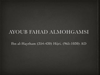 AYOUB FAHAD ALMOHGAMSI
Ibn al-Haytham (354-430) Hijri, (965-1030) AD
 
