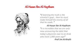 Al-Hasan Ibn Al-Haytham
“If learning the truth is the
scientist’s goal… then he must
make himself the enemy of all
that he reads. ”
-Al-Hasan Ibn Al-Haytham
“It is incredible that we are only
now uncovering the debt that
today's physicists owe to an Arab
who lived 1,000 years ago”
-Prof Jim Al-Khalili
 