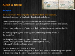 Kitāb al-filā aḥ
Synopsis
Ibn al-‘Awwām’s Kitāb al-filā aḥ is set out in thirty-four chapters .
A reduced summary of its chapter-headings is as follows:
The soil; assessing the type and quality of soils; soil improvement.
Manures and composts; their kinds and qualities; preparation and application.
Water; types and sources of water and their qualities; the construction of wells;
the noria; preparing and levelling the land for irrigation by means of
the marhifal.
Garden planning; choosing a site; placement of trees.
General propagation and cultivation of trees; from seeds,
cuttings, off-shoots, roots and layers.
General planting and care of fruit trees.
The cultivation of particular species of trees, fruit-trees and flowering plants grown
in Spain, including the olive, vine, sugar cane, banana, rose and jasmine.
 