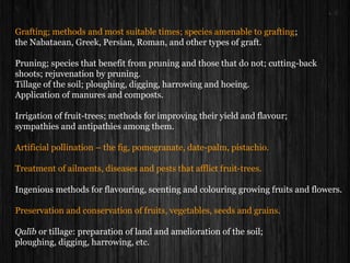 Grafting; methods and most suitable times; species amenable to grafting;
the Nabataean, Greek, Persian, Roman, and other types of graft.
Pruning; species that benefit from pruning and those that do not; cutting-back
shoots; rejuvenation by pruning.
Tillage of the soil; ploughing, digging, harrowing and hoeing.
Application of manures and composts.
Irrigation of fruit-trees; methods for improving their yield and flavour;
sympathies and antipathies among them.
Artificial pollination – the fig, pomegranate, date-palm, pistachio.
Treatment of ailments, diseases and pests that afflict fruit-trees.
Ingenious methods for flavouring, scenting and colouring growing fruits and flowers.
Preservation and conservation of fruits, vegetables, seeds and grains.
Qalīb or tillage: preparation of land and amelioration of the soil;
ploughing, digging, harrowing, etc.
 
