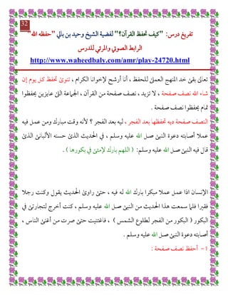 ‫تفريغ‬‫درس‬:"‫القرآن؟‬ ‫حتفظ‬ ‫كيف‬"‫لفضي‬‫بايل‬ ‫بن‬ ‫وحيد‬ ‫الشيخ‬ ‫ة‬"‫اهلل‬ ‫حفظه‬"
‫الراب‬‫للدرس‬ ‫واملرئي‬ ‫الصويت‬ ‫ط‬
24720.html-http://www.waheedbaly.com/amr/play
32
، ‫الكرام‬ ‫إلخوانا‬ ‫أرشح‬ ‫أنا‬ ، ‫للحفظ‬ ‫العمىل‬ ‫املنهج‬ ‫خد‬ ‫بقى‬ ‫تعاىل‬‫إن‬ ‫يوم‬ ‫كل‬ ‫حتفظ‬ ‫تنوى‬
‫صفحة‬ ‫نصف‬ ‫اهلل‬ ‫شاء‬‫حيفظوا‬ ‫عايزين‬ ‫الىل‬ ‫اجلامعة‬ ، ‫القرآن‬ ‫من‬ ‫صفحة‬ ‫نصف‬ ، ‫تزيد‬ ‫ال‬ ،
‫صفحة‬ ‫نصف‬ ‫حيفظوا‬ ‫متام‬.
‫الفجر‬ ‫بعد‬ ‫حتفظها‬ ‫ديه‬ ‫صفحة‬ ‫النصف‬،‫؟‬ ‫الفجر‬ ‫بعد‬ ‫ليه‬‫فيه‬ ‫عمل‬ ‫ومن‬ ‫مبارك‬ ‫وقت‬ ‫ألنه‬
‫صل‬ ‫النبى‬ ‫دعوة‬ ‫أصابته‬ ‫عمال‬‫اهلل‬، ‫وسلم‬ ‫عليه‬‫يف‬‫الذى‬ ‫األلبانى‬ ‫حسنه‬ ‫الذى‬ ‫احلديث‬
‫صل‬ ‫النبى‬ ‫فيه‬ ‫قال‬‫اهلل‬‫وسلم‬ ‫عليه‬:(‫إلمتى‬ ‫بارك‬ ‫اللهم‬‫يف‬‫بكورها‬).
‫بارك‬ ‫مبكرا‬ ‫عمال‬ ‫عمل‬ ‫اذا‬ ‫اإلنسان‬‫اهلل‬‫ي‬ ‫احلديث‬ ‫راوى‬ ‫حتى‬ ، ‫فيه‬ ‫له‬‫رجال‬ ‫وكنت‬ ‫قول‬
‫صل‬ ‫النبى‬ ‫من‬ ‫احلديث‬ ‫هذا‬ ‫سمعت‬ ‫فلام‬ ‫فقريا‬‫اهلل‬‫لتجارتى‬ ‫أخرج‬ ‫كنت‬ ، ‫وسلم‬ ‫عليه‬‫يف‬
‫البكور‬(‫الشمس‬ ‫لطلوع‬ ‫الفجر‬ ‫من‬ ‫البكور‬)، ‫الناس‬ ‫أغنى‬ ‫من‬ ‫رصت‬ ‫حتى‬ ‫فاغتنيت‬ ،
‫صل‬ ‫النبى‬ ‫دعوة‬ ‫أصابته‬‫اهلل‬‫وسلم‬ ‫عليه‬.
7-‫صفحة‬ ‫نصف‬ ‫أحفظ‬:
 