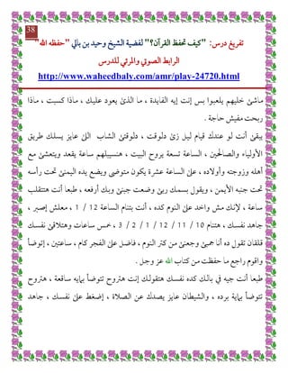 ‫تفريغ‬‫درس‬:"‫القرآن؟‬ ‫حتفظ‬ ‫كيف‬"‫لفضي‬‫بايل‬ ‫بن‬ ‫وحيد‬ ‫الشيخ‬ ‫ة‬"‫اهلل‬ ‫حفظه‬"
‫الراب‬‫للدرس‬ ‫واملرئي‬ ‫الصويت‬ ‫ط‬
24720.html-http://www.waheedbaly.com/amr/play
38
‫يلعب‬ ‫خليهم‬ ‫ماشى‬‫ماذا‬ ، ‫كسبت‬ ‫ماذا‬ ، ‫عليك‬ ‫يعود‬ ‫الذى‬ ‫ما‬ ، ‫الفايدة‬ ‫إيه‬ ‫إنت‬ ‫بس‬ ‫وا‬
‫حاجة‬ ‫مفيش‬ ‫ربحت‬.
‫طريق‬ ‫يسلك‬ ‫عايز‬ ‫الىل‬ ‫الشاب‬ ‫دلوقتى‬ ، ‫دلوقت‬ ‫زى‬ ‫ليل‬ ‫قيام‬ ‫عندك‬ ‫لو‬ ‫أنت‬ ‫يبقى‬
‫مع‬ ‫ويتعشى‬ ‫يقعد‬ ‫ساعة‬ ‫هنسيبلهم‬ ، ‫البيت‬ ‫يروح‬ ‫تسعة‬ ‫الساعة‬ ، ‫والصاحلني‬ ‫األولياء‬
‫الساعة‬ ‫عىل‬ ، ‫وأوالده‬ ‫وزوجته‬ ‫أهله‬‫رأسه‬ ‫حتت‬ ‫اليمنى‬ ‫يده‬ ‫ويضع‬ ‫متوىض‬ ‫يكون‬ ‫عرشة‬
‫هتتقلب‬ ‫أنت‬ ‫طبعا‬ ، ‫أرفعه‬ ‫وبك‬ ‫جبنى‬ ‫وضعت‬ ‫ربى‬ ‫بسمك‬ ‫ويقول‬ ، ‫األيمن‬ ‫جنبه‬ ‫حتت‬
‫الساعة‬ ‫بتنام‬ ‫أنت‬ ، ‫كده‬ ‫النوم‬ ‫عىل‬ ‫واخد‬ ‫مش‬ ‫إلنك‬ ، ‫ساعة‬70/7، ‫إصرب‬ ‫معلش‬ ،
‫هتنام‬ ، ‫نفسك‬ ‫جاهد‬78/77/70/7/0/0‫نفسك‬ ‫وهتالقى‬ ‫ساعات‬ ‫مخس‬ ،
‫ق‬‫إتوضأ‬ ، ‫ساعتني‬ ، ‫كام‬ ‫الفجر‬ ‫عىل‬ ‫فاضل‬ ، ‫النوم‬ ‫كرت‬ ‫من‬ ‫وجعنى‬ ‫مجبى‬ ‫أنا‬ ‫ده‬ ‫تقول‬ ‫لقان‬
‫كتاب‬ ‫من‬ ‫حفظت‬ ‫ما‬ ‫راجع‬ ‫واقوم‬‫اهلل‬‫وجل‬ ‫عز‬.
‫جيه‬ ‫أنت‬ ‫طبعا‬‫يف‬‫هرتوح‬ ، ‫ساقعة‬ ‫باميه‬ ‫تتوضأ‬ ‫هرتوح‬ ‫إنت‬ ‫هتقولك‬ ‫نفسك‬ ‫كده‬ ‫بالك‬
‫نفس‬ ‫عىل‬ ‫إضغط‬ ، ‫الصالة‬ ‫عن‬ ‫يصدك‬ ‫عايز‬ ‫والشيطان‬ ، ‫برده‬ ‫بامية‬ ‫تتوضأ‬‫جاهد‬ ، ‫ك‬
 