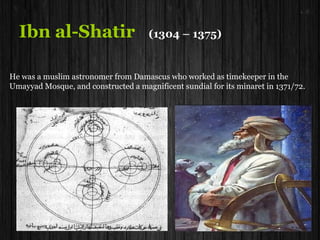 Ibn al-Shatir (1304 – 1375)
He was a muslim astronomer from Damascus who worked as timekeeper in the
Umayyad Mosque, and constructed a magnificent sundial for its minaret in 1371/72.
 