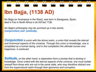 Ibn Bajja, (1138 AD)
Ibn Bajja (or Avempace in the West), was born in Saragossa, Spain,
died in Fez in North Africa in ah 537/ad 1138.
Ibn Bajja's philosophy may be summed up in two words;
(conjunction) and (solitude).
Conjunction is union with the divine realm, a union that reveals the eternal
and innermost aspects of the universe. Through this union or knowledge, one is
completed as a human being, and in this completion the ultimate human end,
happiness, is achieved.
Solitude, on the other hand, is separation from a society that is lacking in
knowledge. Once united with the eternal aspects of the universe, one must isolate
oneself from those who are not in the same state, who may therefore distract one
from the supernatural realm through their ignorance and corruption.
 