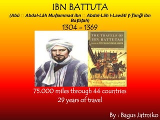 IBN BATTUTA
(Abū ʿAbdal-Lāh Muḥammad ibn ʿAbdal-Lāh l-Lawātī ṭ-Ṭanǧī ibn
Baṭūṭah)
1304 - 1369
75.000 miles through 44 countries
29 years of travel
By : Bagus Jatmiko
 