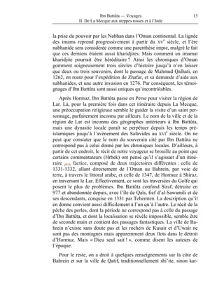 Ibn Battûta — Voyages                          13
             II. De La Mecque aux steppes russes et à l’Inde


la prise du pouvoir par les Nabhan dans l’Oman continental. La lignée
des imams reprend progressivement à partir du XVe siècle, et l’ère
nabhanide sera considérée comme une parenthèse impie, malgré le fait
que ces derniers étaient aussi kharidjites. Mais comment un imamat
kharidjite pourrait être héréditaire ? Ainsi les chroniques d’Oman
gomment soigneusement trois siècles d’histoire jusqu’à n’en laisser
que deux ou trois souvenirs, dont le passage de Mahmud Qalhati, en
1262, en route pour l’expédition de Zhafar, et sa demande d’aide aux
nabhanides, et une autre invasion en 1276. Par conséquent, les témoi-
gnages d’Ibn Battûta sont aussi uniques qu’incontrôlables.
    Après Hormuz, Ibn Battûta passe en Perse pour visiter la région de
Lar. Là, pour la première fois dans cet itinéraire depuis La Mecque,
une préoccupation religieuse semble le guider la visite d’un saint per-
sonnage, parfaitement inconnu par ailleurs. Le nom de la ville et de la
région de Lar est inconnu des géographes antérieurs à Ibn Battûta,
mais une dynastie locale paraît se perpétuer depuis les temps pré-
islamiques jusqu’à l’avènement des Safavides au XVIe siècle. On ne
peut que constater que le nom du souverain cité par Ibn Battûta ne
correspond pas à celui donné par les chroniques locales. D’ailleurs, à
partir de cet endroit, le récit de notre voyageur se brouille au point que
certains commentateurs (Hrbek) ont pensé qu’il s’agissait d’un itiné-
raire p016 factice, composé de deux trajectoires différentes : celle de
1331-1332, allant directement de l’Oman au Bahrein, par voie de
terre, à travers le littoral arabe, et celle de 1347, de Hormuz à Shiraz,
en traversant le Lar. Effectivement, ce sont les traversées du Golfe qui
posent le plus de problèmes. Ibn Battûta confond Siraf, détruite en
977 et abandonnée depuis, avec l’île de Qaïs, fief d’al-Sawamili et de
ses descendants, conquise en 1331 par Tehemten. La description qu’il
en donne convient aussi difficilement à l’un qu’à l’autre. Le récit de la
pêche des perles, dont la période ne correspond pas à celle du passage
d’Ibn Battûta, et dont la localisation se révèle impossible, semble être
de seconde main et contient des passages fantastiques. La ville de Ba-
hrein n’existe sans doute pas et les rochers de Kusair et d’Uwair ne
sont pas des montagnes mais apparemment deux îlots dans le détroit
d’Hormuz. Mais « Dieu seul sait ! », comme disent les auteurs de
l’époque.
  Pour le reste, on a droit à quelques renseignements sur la côte de
Bahrein et sur la ville de Qatif, traditionnellement shi’ite, sinon kar-
 