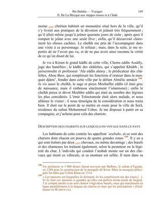 Ibn Battûta — Voyages                                    169
               II. De La Mecque aux steppes russes et à l’Inde


moine p204 chrétien habitait un monastère situé hors de la ville, qu’il
s’y livrait aux pratiques de la dévotion et jeûnait très fréquemment ;
qu’il allait même jusqu’à jeûner quarante jours de suite ; après quoi il
rompait le jeûne avec une seule fève ; enfin, qu’il découvrait claire-
ment les choses cachées. Le cheïkh me pria de l’accompagner dans
une visite à ce personnage. Je refusai ; mais, dans la suite, je me re-
pentis de ne l’avoir pas vu, et de ne pas avoir ainsi reconnu la vérité
de ce qu’on disait de lui.
    Je vis à Kiram le grand kâdhi de cette ville, Chems eddîn Assâïly,
juge des hanéfites ; le kâdhi des châfeïtes, qui s’appelait Khidrh ; le
jurisconsulte et professeur ’Ala eddîn alassy ; le prédicateur des châ-
feïtes, Abou Becr, qui remplissait les fonctions d’orateur dans la mos-
quée djâmi’, fondée dans cette ville par le défunt Almélic annâcir 338 .
Je vis aussi le cheïkh, le sage et pieux Mozhaffer eddîn (il était grec
de naissance, mais il embrassa sincèrement l’islamisme) ; enfin le
cheïkh pieux et dévot Mozhhir eddîn qui était au nombre des légistes
les plus considérés. L’émir Toloctomoûr était alors malade, et nous
allâmes le visiter ; il nous témoigna de la considération et nous traita
bien. Il était sur le point de se mettre en route pour la ville de Serâ,
résidence du sultan Mohammed Uzbec. Je me disposai à partir en sa
compagnie, et j’achetai pour cela des chariots.


DESCRIPTION DES CHARIOTS SUR LESQUELS ON VOYAGE DANS CE PAYS

   Les habitants de cette contrée les appellent ’arabahs, et ce sont des
chariots dont chacun est pourvu de quatre grandes roues 339 . Il y en a
qui sont traînés par deux p205 chevaux, ou même davantage ; des bœufs
et des chameaux les traînent également, selon la pesanteur ou la légè-
reté du char. L’individu qui conduit l’arabah monte sur un des che-
vaux qui tirent ce véhicule, et sa monture est sellée. Il tient dans sa

338
    Un architecte et 1 000 dinars furent envoyés par Baïbars, le sultan d’Égypte,
    en 1288 pour la construction de la mosquée de Krim. Mais la mosquée princi-
    pale fut bâtie par Uzbek Khan en 1314.
339
    « Les maisons sur lesquelles ils dorment, ils les construisent sur des roues [...].
    Et ils font ces maisons si grandes qu’elles ont parfois trente pieds de largeur.
    J’ai compté attelés à un seul chariot vingt-deux bœufs, onze qui marchaient en
    ligne parallèlement à la largeur du chariot et onze qui les précédaient » (Guil-
    laume DE RUBROUCK).
 