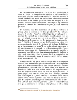 Ibn Battûta — Voyages                          208
                 II. De La Mecque aux steppes russes et à l’Inde


   On cite encore deux monastères à l’extérieur de la grande église, à
droite de l’entrée ; ils sont placés dans un jardin, et une rivière les tra-
verse ; l’un d’eux est consacré aux hommes et l’autre aux femmes, et
chacun comprend une église. Ils sont entourés de cellules destinées
aux hommes et aux femmes qui se sont voués aux pratiques de la dé-
votion. Chacun de ces deux monastères a été l’objet de legs destinés à
pourvoir au vêtement et à l’entretien des religieux, et ils ont été fondés
par un roi.
    On mentionne aussi deux monastères, à la gauche de l’entrée de la
grande église, et semblables aux deux précédents 436 . Ils sont aussi
entourés de cellules ; l’un d’eux est habité par des aveugles, et le se-
cond par des vieillards qui ne peuvent plus travailler, parmi ceux qui
p251 ont atteint soixante ans ou environ. Chacun d’eux reçoit
l’habillement et la nourriture sur des legs consacrés à cette destina-
tion. A l’intérieur de chaque couvent de Constantinople est un petit
appartement destiné à servir de retraite au roi, fondateur de l’édifice ;
car la plupart de ces rois, lorsqu’ils ont atteint soixante ou soixante et
dix ans, construisent un monastère et revêtent des moçoûhs, c’est-à-
dire des vêtements de crin ; ils transmettent la royauté à leur fils, et
s’occupent, jusqu’à leur mort, d’exercices de dévotion. Ils déploient la
plus grande magnificence dans la construction de ces monastères, les
bâtissant de marbre et les ornant de mosaïques, et ces édifices sont en
grand nombre dans la ville.
   J’entrai, avec le Grec que le roi avait désigné pour m’accompagner
à cheval, dans un monastère que traversait un canal ; on y voyait une
église où se trouvaient environ cinq cents vierges, revêtues d’habits de
poil (ou de bure) ; sur leurs têtes, qui étaient rasées, elles portaient des
bonnets de feutre. Ces filles étaient douées d’une exquise beauté ;
mais les austérités avaient laissé sur elles des traces profondes. Un
jeune garçon, assis dans une chaire, leur lisait l’Évangile, avec une
voix telle que je n’en ai jamais entendue de plus belle. Il était entouré
de huit autres enfants, également assis dans des chaires et accompa-
gnés de leur prêtre. Quand ce garçon eût fini de lire, un autre fit la lec-
ture. Le Grec, mon conducteur, me dit : « Celles-ci sont des filles de
rois, qui se sont vouées au service de cette église ; il en est de même


436
      Différentes identifications ont été proposées pour ces monastères.
 