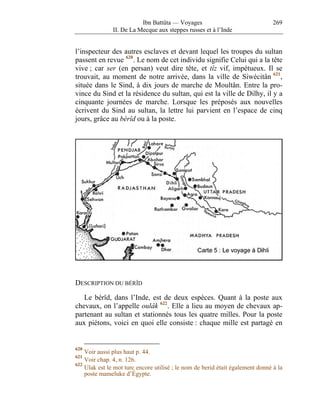 Ibn Battûta — Voyages                                 269
               II. De La Mecque aux steppes russes et à l’Inde


l’inspecteur des autres esclaves et devant lequel les troupes du sultan
passent en revue 620 . Le nom de cet individu signifie Celui qui a la tête
vive ; car ser (en persan) veut dire tête, et tîz vif, impétueux. Il se
trouvait, au moment de notre arrivée, dans la ville de Siwécitân 621 ,
située dans le Sind, à dix jours de marche de Moultân. Entre la pro-
vince du Sind et la résidence du sultan, qui est la ville de Dilhy, il y a
cinquante journées de marche. Lorsque les préposés aux nouvelles
écrivent du Sind au sultan, la lettre lui parvient en l’espace de cinq
jours, grâce au bérîd ou à la poste.




DESCRIPTION DU BÉRÎD

   Le bérîd, dans l’Inde, est de deux espèces. Quant à la poste aux
chevaux, on l’appelle oulâk 622 . Elle a lieu au moyen de chevaux ap-
partenant au sultan et stationnés tous les quatre milles. Pour la poste
aux piétons, voici en quoi elle consiste : chaque mille est partagé en


620
    Voir aussi plus haut p. 44.
621
    Voir chap. 4, n. 126.
622
    Ulak est le mot turc encore utilisé ; le nom de berid était également donné à la
    poste mameluke d’Égypte.
 