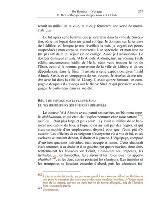 Ibn Battûta — Voyages                                 277
               II. De La Mecque aux steppes russes et à l’Inde


réunit au milieu de la ville, et elles y formèrent une sorte de monti-
cule. p332
    Ce fut après cette bataille que je m’arrêtai dans la ville de Siwéci-
tân, où je me logeai dans un grand collège. Je dormais sur la terrasse
de l’édifice, et, lorsque je me réveillais la nuit, je voyais ces peaux
suspendues ; mon corps se contractait à ce spectacle, et mon âme ne
fut pas satisfaite du séjour de ce collège. Aussi je l’abandonnai. Le
docteur distingué et juste ’Alâ Almulc Alkhorâçâny, surnommé Facîh
eddîn, anciennement kâdhi de Hérât, étant venu trouver le roi de
l’Inde, celui-ci le nomma gouverneur de la ville de Lâhary et de ses
dépendances, dans le Sind. Il assista à cette expédition, avec ’Imâd
Almulc Sertîz, et en compagnie de ses troupes. Je résolus de me ren-
dre avec lui dans la ville de Lâhary. Il avait quinze bateaux, en com-
pagnie desquels il s’avança sur le fleuve Sind, et qui portaient ses ba-
gages. Je partis donc dans sa société.


RÉCIT DU VOYAGE SUR LE FLEUVE SIND
ET DES DISPOSITIONS QUI Y FURENT OBSERVÉES

   Le docteur ’Alâ Almulc avait, parmi ses navires, un bâtiment appe-
lé alahhaourah, et qui était de l’espèce nommée chez nous tartane 642 ,
sauf qu’il était plus large et plus court. Il y avait au milieu de ce bâti-
ment une cabine de bois, à laquelle on arrivait par des degrés, et qui
était surmontée d’un emplacement disposé pour que l’émir pût s’y
asseoir. Les officiers de ce seigneur s’asseyaient vis-à-vis de lui, et ses
esclaves se tenaient debout, à droite et à gauche. L’équipage, composé
d’environ quarante individus, était occupé à ramer. Cette ahaourah
était entourée, à sa droite et à sa gauche, par quatre navires, dont deux
renfermaient les honneurs de l’émir, c’est-à-dire les drapeaux, les
timbales, p333 les trompettes, les clairons et les flûtes, que l’on appelle
ghaïthah 643 , et les deux autres portaient les chanteurs. Les timbales et
les trompettes se faisaient entendre d’abord, puis les chanteurs fai-

642
    Le texte arabe dit tarida, ce qui correspond à un vaisseau utilisé en Méditerra-
    née pour le transport des chevaux et des marchandises lourdes, différent aussi
    bien de la tartane, qui est un petit navire de forme allongée, que de l’hindou
    huri : bateau de pêche.
643
    Cornemuses.
 