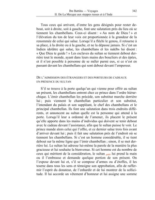 Ibn Battûta — Voyages                         342
             II. De La Mecque aux steppes russes et à l’Inde


    Tous ceux qui arrivent, d’entre les gens désignés pour rester de-
bout, soit à droite, soit à gauche, font une salutation près du lieu où se
tiennent les chambellans. Ceux-ci disent : « Au nom de Dieu ! » et
l’élévation du ton de leur voix est proportionnée à la grandeur de la
renommée de celui qui salue. Lorsqu’il a fléchi le genou, il retourne à
sa place, à la droite ou à la gauche, et ne la dépasse jamais. Si c’est un
Indien idolâtre qui salue, les chambellans et les nakîbs lui disent :
« Que Dieu te guide ! » Les esclaves du sultan se tiennent debout der-
rière tout le monde, ayant dans leurs mains des boucliers et des épées,
et il n’est possible à personne de se mêler parmi eux, si ce n’est en
passant devant les chambellans qui sont debout devant l’empereur.


DE L’ADMISSION DES ÉTRANGERS ET DES PORTEURS DE CADEAUX
EN PRÉSENCE DU SULTAN

    S’il se trouve à la porte quelqu’un qui vienne pour offrir au sultan
un présent, les chambellans entrent chez ce prince dans l’ordre hiérar-
chique. L’émir chambellan les précède, son substitut marche derrière
lui ; puis viennent le chambellan particulier et son substitut,
l’intendant du palais et son suppléant, le chef des chambellans et le
principal chambellan. Ils font une salutation dans trois endroits diffé-
rents, et annoncent au sultan quelle est la personne qui attend à la
porte. Lorsqu’il leur a ordonné de l’amener, ils placent le présent
qu’elle apporte dans les mains d’individus qui doivent se tenir debout
avec le cadeau devant l’assistance, afin que le sultan puisse le voir. Le
prince mande alors celui qui l’offre, et ce dernier salue trois fois avant
d’arriver devant lui ; puis il fait une salutation près de l’endroit où se
tiennent les chambellans. Si c’est un homme considérable, il se tient
debout sur la même ligne que l’émir chambellan ; sinon, il se met der-
rière lui. Le sultan lui adresse lui-même la parole de la manière la plus
gracieuse et lui souhaite la bienvenue. Si cet homme est du nombre de
ceux qui méritent de la considération, le sultan p409 lui prend la main
ou il l’embrasse et demande quelque portion de son présent. On
l’expose devant lui et, s’il se compose d’armes ou d’étoffes, il les
tourne dans tous les sens et témoigne son approbation, afin de raffer-
mir l’esprit du donateur, de l’enhardir et de lui montrer de la sollici-
tude. Il lui accorde un vêtement d’honneur et lui assigne une somme
 