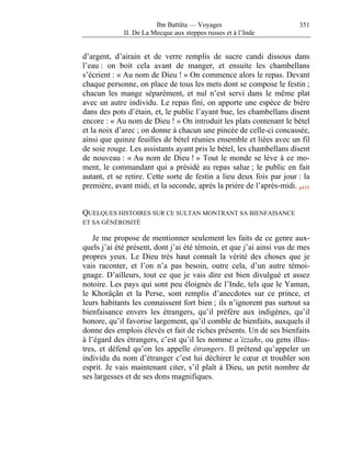Ibn Battûta — Voyages                         351
             II. De La Mecque aux steppes russes et à l’Inde


d’argent, d’airain et de verre remplis de sucre candi dissous dans
l’eau : on boit cela avant de manger, et ensuite les chambellans
s’écrient : « Au nom de Dieu ! » On commence alors le repas. Devant
chaque personne, on place de tous les mets dont se compose le festin ;
chacun les mange séparément, et nul n’est servi dans le même plat
avec un autre individu. Le repas fini, on apporte une espèce de bière
dans des pots d’étain, et, le public l’ayant bue, les chambellans disent
encore : « Au nom de Dieu ! » On introduit les plats contenant le bétel
et la noix d’arec ; on donne à chacun une pincée de celle-ci concassée,
ainsi que quinze feuilles de bétel réunies ensemble et liées avec un fil
de soie rouge. Les assistants ayant pris le bétel, les chambellans disent
de nouveau : « Au nom de Dieu ! » Tout le monde se lève à ce mo-
ment, le commandant qui a présidé au repas salue ; le public en fait
autant, et se retire. Cette sorte de festin a lieu deux fois par jour : la
première, avant midi, et la seconde, après la prière de l’après-midi. p419


QUELQUES HISTOIRES SUR CE SULTAN MONTRANT SA BIENFAISANCE
ET SA GÉNÉROSITÉ

    Je me propose de mentionner seulement les faits de ce genre aux-
quels j’ai été présent, dont j’ai été témoin, et que j’ai ainsi vus de mes
propres yeux. Le Dieu très haut connaît la vérité des choses que je
vais raconter, et l’on n’a pas besoin, outre cela, d’un autre témoi-
gnage. D’ailleurs, tout ce que je vais dire est bien divulgué et assez
notoire. Les pays qui sont peu éloignés de l’Inde, tels que le Yaman,
le Khorâçân et la Perse, sont remplis d’anecdotes sur ce prince, et
leurs habitants les connaissent fort bien ; ils n’ignorent pas surtout sa
bienfaisance envers les étrangers, qu’il préfère aux indigènes, qu’il
honore, qu’il favorise largement, qu’il comble de bienfaits, auxquels il
donne des emplois élevés et fait de riches présents. Un de ses bienfaits
à l’égard des étrangers, c’est qu’il les nomme a’izzahs, ou gens illus-
tres, et défend qu’on les appelle étrangers. Il prétend qu’appeler un
individu du nom d’étranger c’est lui déchirer le cœur et troubler son
esprit. Je vais maintenant citer, s’il plaît à Dieu, un petit nombre de
ses largesses et de ses dons magnifiques.
 