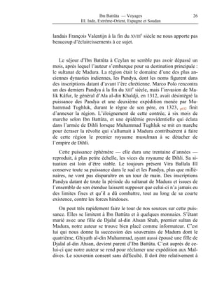 Ibn Battûta — Voyages                      26
              III. Inde, Extrême-Orient, Espagne et Soudan


landais François Valentijn à la fin du XVIIIe siècle ne nous apporte pas
beaucoup d’éclaircissements à ce sujet.


    Le séjour d’Ibn Battûta à Ceylan ne semble pas avoir dépassé un
mois, après lequel l’auteur s’embarque pour sa destination principale :
le sultanat de Madura. La région était le domaine d’une des plus an-
ciennes dynasties indiennes, les Pandya, dont les noms figurent dans
des inscriptions datant d’avant l’ère chrétienne. Marco Polo rencontra
un des derniers Pandya à la fin du XIIIe siècle, mais l’invasion de Ma-
lik Kâfur, le général d’Ala al-din Khaldji, en 1312, avait désintégré la
puissance des Pandya et une deuxième expédition menée par Mu-
hammad Tughluk, durant le règne de son père, en 1323, p032 finit
d’annexer la région. L’éloignement de cette contrée, à six mois de
marche selon Ibn Battûta, et une épidémie providentielle qui éclata
dans l’armée de Dihli lorsque Muhammad Tughluk se mit en marche
pour écraser la révolte qui s’allumait à Madura contribuèrent à faire
de cette région le premier royaume musulman à se détacher de
l’empire de Dihli.
   Cette puissance éphémère — elle dura une trentaine d’années —
reproduit, à plus petite échelle, les vices du royaume de Dihli. Sa si-
tuation est loin d’être stable. Le toujours présent Vira Ballala III
conserve toute sa puissance dans le sud et les Pandya, plus que millé-
naires, ne vont pas disparaître en un tour de main. Des inscriptions
Pandya datant de toute la période du sultanat de Madura et issues de
l’ensemble de son étendue laissent supposer que celui-ci n’a jamais eu
des limites fixes et qu’il a dû combattre, tout au long de sa courte
existence, contre les forces hindoues.
   On peut très rapidement faire le tour de nos sources sur cette puis-
sance. Elles se limitent à Ibn Battûta et à quelques monnaies. S’étant
marié avec une fille de Djalal al-din Ahsan Shah, premier sultan de
Madura, notre auteur se trouve bien placé comme informateur. C’est
lui qui nous donne la succession des souverains de Madura dont le
quatrième, Ghiyath al-din Muhammad, ayant aussi épousé une fille de
Djalal al-din Ahsan, devient parent d’Ibn Battûta. C’est auprès de ce-
lui-ci que notre auteur se rend pour réclamer une expédition aux Mal-
dives. Le souverain consent sans difficulté. Il doit être relativement à
 