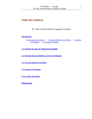 Ibn Battûta — Voyages                          3
                III. Inde, Extrême-Orient, Espagne et Soudan




Table des matières


               III. Inde, Extrême-Orient, Espagne et Soudan


Introduction
     L’Inde (deuxième partie) ; — L’Asie du Sud-Est et la Chine ; — Le retour
          et l’Espagne ; — Le voyage au Soudan.


1. L’histoire du règne de Muhammad Tughluk


2. L’Inde du Sud, les Maldives, Ceylan et le Bengale


3. L’Asie du Sud-Est et la Chine


4. Le retour et l’Espagne


5. Le voyage au Soudan


Bibliographie
 