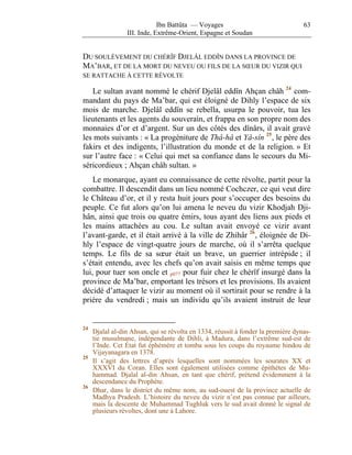 Ibn Battûta — Voyages                                63
                 III. Inde, Extrême-Orient, Espagne et Soudan


DU SOULÈVEMENT DU CHÉRÎF DJELÂL EDDÎN DANS LA PROVINCE DE
MA’BAR, ET DE LA MORT DU NEVEU OU FILS DE LA SŒUR DU VIZIR QUI
SE RATTACHE À CETTE RÉVOLTE

   Le sultan avant nommé le chérif Djelâl eddîn Ahçan châh 24 com-
mandant du pays de Ma’bar, qui est éloigné de Dihly l’espace de six
mois de marche. Djelâl eddîn se rebella, usurpa le pouvoir, tua les
lieutenants et les agents du souverain, et frappa en son propre nom des
monnaies d’or et d’argent. Sur un des côtés des dînârs, il avait gravé
les mots suivants : « La progéniture de Thâ-hâ et Yâ-sîn 25 , le père des
fakirs et des indigents, l’illustration du monde et de la religion. » Et
sur l’autre face : « Celui qui met sa confiance dans le secours du Mi-
séricordieux ; Ahçan châh sultan. »
    Le monarque, ayant eu connaissance de cette révolte, partit pour la
combattre. Il descendit dans un lieu nommé Cochczer, ce qui veut dire
le Château d’or, et il y resta huit jours pour s’occuper des besoins du
peuple. Ce fut alors qu’on lui amena le neveu du vizir Khodjah Dji-
hân, ainsi que trois ou quatre émirs, tous ayant des liens aux pieds et
les mains attachées au cou. Le sultan avait envoyé ce vizir avant
l’avant-garde, et il était arrivé à la ville de Zhihâr 26 , éloignée de Di-
hly l’espace de vingt-quatre jours de marche, où il s’arrêta quelque
temps. Le fils de sa sœur était un brave, un guerrier intrépide ; il
s’était entendu, avec les chefs qu’on avait saisis en même temps que
lui, pour tuer son oncle et p077 pour fuir chez le chérîf insurgé dans la
province de Ma’bar, emportant les trésors et les provisions. Ils avaient
décidé d’attaquer le vizir au moment où il sortirait pour se rendre à la
prière du vendredi ; mais un individu qu’ils avaient instruit de leur


24
     Djalal al-din Ahsan, qui se révolta en 1334, réussit à fonder la première dynas-
     tie musulmane, indépendante de Dihli, à Madura, dans l’extrême sud-est de
     l’Inde. Cet État fut éphémère et tomba sous les coups du royaume hindou de
     Vijayanagara en 1378.
25
     Il s’agit des lettres d’après lesquelles sont nommées les sourates XX et
     XXXVI du Coran. Elles sont également utilisées comme épithètes de Mu-
     hammad. Djalal al-din Ahsan, en tant que chérif, prétend évidemment à la
     descendance du Prophète.
26
     Dhar, dans le district du même nom, au sud-ouest de la province actuelle de
     Madhya Pradesh. L’histoire du neveu du vizir n’est pas connue par ailleurs,
     mais la descente de Muhammad Tughluk vers le sud avait donné le signal de
     plusieurs révoltes, dont une à Lahore.
 