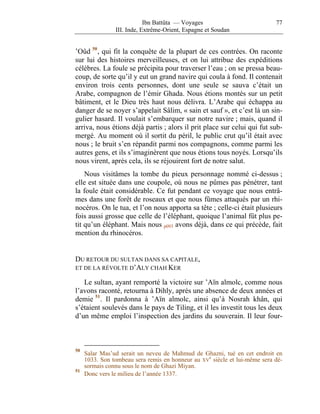 Ibn Battûta — Voyages                           77
                III. Inde, Extrême-Orient, Espagne et Soudan


’Oûd 50 , qui fit la conquête de la plupart de ces contrées. On raconte
sur lui des histoires merveilleuses, et on lui attribue des expéditions
célèbres. La foule se précipita pour traverser l’eau ; on se pressa beau-
coup, de sorte qu’il y eut un grand navire qui coula à fond. Il contenait
environ trois cents personnes, dont une seule se sauva c’était un
Arabe, compagnon de l’émir Ghada. Nous étions montés sur un petit
bâtiment, et le Dieu très haut nous délivra. L’Arabe qui échappa au
danger de se noyer s’appelait Sâlim, « sain et sauf », et c’est là un sin-
gulier hasard. Il voulait s’embarquer sur notre navire ; mais, quand il
arriva, nous étions déjà partis ; alors il prit place sur celui qui fut sub-
mergé. Au moment où il sortit du péril, le public crut qu’il était avec
nous ; le bruit s’en répandit parmi nos compagnons, comme parmi les
autres gens, et ils s’imaginèrent que nous étions tous noyés. Lorsqu’ils
nous virent, après cela, ils se réjouirent fort de notre salut.
    Nous visitâmes la tombe du pieux personnage nommé ci-dessus ;
elle est située dans une coupole, où nous ne pûmes pas pénétrer, tant
la foule était considérable. Ce fut pendant ce voyage que nous entrâ-
mes dans une forêt de roseaux et que nous fûmes attaqués par un rhi-
nocéros. On le tua, et l’on nous apporta sa tête ; celle-ci était plusieurs
fois aussi grosse que celle de l’éléphant, quoique l’animal fût plus pe-
tit qu’un éléphant. Mais nous p093 avons déjà, dans ce qui précède, fait
mention du rhinocéros.


DU RETOUR DU SULTAN DANS SA CAPITALE,
ET DE LA RÉVOLTE D’ALY CHAH KER

   Le sultan, ayant remporté la victoire sur ’Aïn almolc, comme nous
l’avons raconté, retourna à Dihly, après une absence de deux années et
demie 51 . Il pardonna à ’Aïn almolc, ainsi qu’à Nosrah khân, qui
s’étaient soulevés dans le pays de Tiling, et il les investit tous les deux
d’un même emploi l’inspection des jardins du souverain. Il leur four-



50
     Salar Mas’ud serait un neveu de Mahmud de Ghazni, tué en cet endroit en
     1033. Son tombeau sera remis en honneur au XVe siècle et lui-même sera dé-
     sormais connu sous le nom de Ghazi Miyan.
51
     Donc vers le milieu de l’année 1337.
 