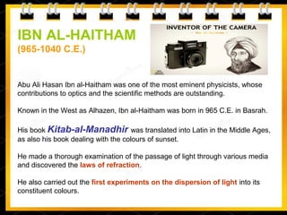 IBN AL-HAITHAM
(965-1040 C.E.)
Abu Ali Hasan Ibn al-Haitham was one of the most eminent physicists, whose
contributions to optics and the scientific methods are outstanding.
Known in the West as Alhazen, Ibn al-Haitham was born in 965 C.E. in Basrah.
His book Kitab-al-Manadhir was translated into Latin in the Middle Ages,
as also his book dealing with the colours of sunset.
He made a thorough examination of the passage of light through various media
and discovered the laws of refraction.
He also carried out the first experiments on the dispersion of light into its
constituent colours.
 