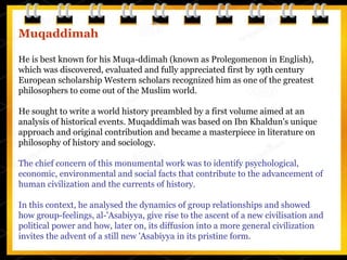 Muqaddimah
He is best known for his Muqa-ddimah (known as Prolegomenon in English),
which was discovered, evaluated and fully appreciated first by 19th century
European scholarship Western scholars recognized him as one of the greatest
philosophers to come out of the Muslim world.
He sought to write a world history preambled by a first volume aimed at an
analysis of historical events. Muqaddimah was based on Ibn Khaldun's unique
approach and original contribution and became a masterpiece in literature on
philosophy of history and sociology.
The chief concern of this monumental work was to identify psychological,
economic, environmental and social facts that contribute to the advancement of
human civilization and the currents of history.
In this context, he analysed the dynamics of group relationships and showed
how group-feelings, al-'Asabiyya, give rise to the ascent of a new civilisation and
political power and how, later on, its diffusion into a more general civilization
invites the advent of a still new 'Asabiyya in its pristine form.
 