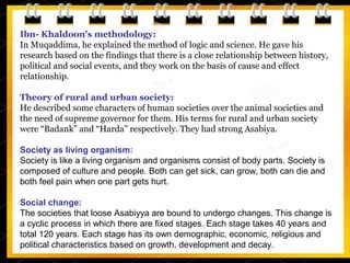 Ibn- Khaldoon's methodology:
In Muqaddima, he explained the method of logic and science. He gave his
research based on the findings that there is a close relationship between history,
political and social events, and they work on the basis of cause and effect
relationship.
Theory of rural and urban society:
He described some characters of human societies over the animal societies and
the need of supreme governor for them. His terms for rural and urban society
were “Badank” and “Harda” respectively. They had strong Asabiya.
Society as living organism:
Society is like a living organism and organisms consist of body parts. Society is
composed of culture and people. Both can get sick, can grow, both can die and
both feel pain when one part gets hurt.
Social change:
The societies that loose Asabiyya are bound to undergo changes. This change is
a cyclic process in which there are fixed stages. Each stage takes 40 years and
total 120 years. Each stage has its own demographic, economic, religious and
political characteristics based on growth, development and decay.
 