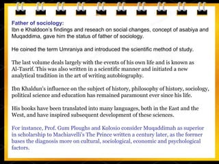 Father of sociology:
Ibn e Khaldoon’s findings and reseach on social changes, concept of asabiya and
Muqaddima, gave him the status of father of sociology.
He coined the term Umraniya and introduced the scientific method of study.
The last volume deals largely with the events of his own life and is known as
Al-Tasrif. This was also written in a scientific manner and initiated a new
analytical tradition in the art of writing autobiography.
Ibn Khaldun's influence on the subject of history, philosophy of history, sociology,
political science and education has remained paramount ever since his life.
His books have been translated into many languages, both in the East and the
West, and have inspired subsequent development of these sciences.
For instance, Prof. Gum Ploughs and Kolosio consider Muqaddimah as superior
in scholarship to Machiavelli's The Prince written a century later, as the forrner
bases the diagnosis more on cultural, sociological, economic and psychological
factors.
 