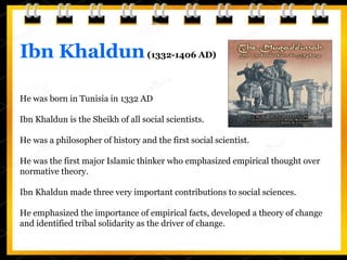 Ibn Khaldun(1332-1406 AD)
He was born in Tunisia in 1332 AD
Ibn Khaldun is the Sheikh of all social scientists.
He was a philosopher of history and the first social scientist.
He was the first major Islamic thinker who emphasized empirical thought over
normative theory.
Ibn Khaldun made three very important contributions to social sciences.
He emphasized the importance of empirical facts, developed a theory of change
and identified tribal solidarity as the driver of change.
 