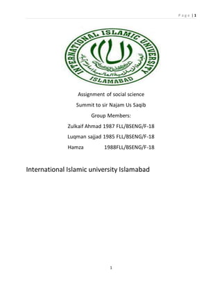 P a g e | 1
1
Assignment of social science
Summit to sir Najam Us Saqib
Group Members:
Zulkaif Ahmad 1987 FLL/BSENG/F-18
Luqman sajjad 1985 FLL/BSENG/F-18
Hamza 1988FLL/BSENG/F-18
International Islamic university Islamabad
 