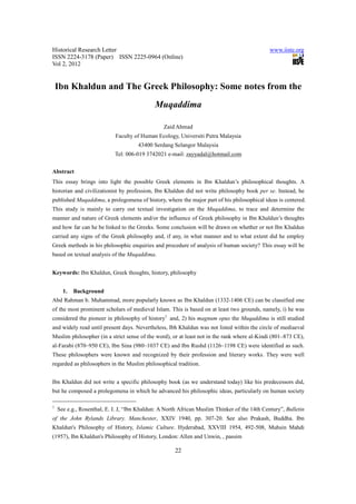 Historical Research Letter                                                                    www.iiste.org
ISSN 2224-3178 (Paper) ISSN 2225-0964 (Online)
Vol 2, 2012


    Ibn Khaldun and The Greek Philosophy: Some notes from the
                                             Muqaddima

                                                 Zaid Ahmad
                            Faculty of Human Ecology, Universiti Putra Malaysia
                                      43400 Serdang Selangor Malaysia
                            Tel: 006-019 3742021 e-mail: zayyadal@hotmail.com


Abstract
This essay brings into light the possible Greek elements in Ibn Khaldun’s philosophical thoughts. A
historian and civilizationist by profession, Ibn Khaldun did not write philosophy book per se. Instead, he
published Muqaddima, a prolegomena of history, where the major part of his philosophical ideas is centered.
This study is mainly to carry out textual investigation on the Muqaddima, to trace and determine the
manner and nature of Greek elements and/or the influence of Greek philosophy in Ibn Khaldun’s thoughts
and how far can he be linked to the Greeks. Some conclusion will be drawn on whether or not Ibn Khaldun
carried any signs of the Greek philosophy and, if any, in what manner and to what extent did he employ
Greek methods in his philosophic enquiries and procedure of analysis of human society? This essay will be
based on textual analysis of the Muqaddima.


Keywords: Ibn Khaldun, Greek thoughts, history, philosophy


      1.   Background
Abd Rahman b. Muhammad, more popularly known as Ibn Khaldun (1332-1406 CE) can be classified one
of the most prominent scholars of medieval Islam. This is based on at least two grounds, namely, i) he was
considered the pioneer in philosophy of history1 and, 2) his magnum opus the Muqaddima is still studied
and widely read until present days. Nevertheless, Ibh Khaldun was not listed within the circle of mediaeval
Muslim philosopher (in a strict sense of the word), or at least not in the rank where al-Kindi (801–873 CE),
al-Farabi (870–950 CE), Ibn Sina (980–1037 CE) and Ibn Rushd (1126–1198 CE) were identified as such.
These philosophers were known and recognized by their profession and literary works. They were well
regarded as philosophers in the Muslim philosophical tradition.


Ibn Khaldun did not write a specific philosophy book (as we understand today) like his predecessors did,
but he composed a prolegomena in which he advanced his philosophic ideas, particularly on human society

1
    See e.g., Rosenthal, E. I. J, “Ibn Khaldun: A North African Muslim Thinker of the 14th Century”, Bulletin
of the John Rylands Library. Manchester, XXIV 1940, pp. 307-20. See also Prakash, Buddha. Ibn
Khaldun's Philosophy of History, Islamic Culture. Hyderabad, XXVIII 1954, 492-508, Muhsin Mahdi
(1957), Ibn Khaldun's Philosophy of History, London: Allen and Unwin, , passim

                                                      22
 