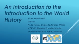 An introduction to the
Introduction to the World
History Victor Vahidi Motti
Director
World Futures Studies Federation (WFSF)
ICESCO’s Strategic Foresight Center
23 December 2020, Rabat, Morocco
 