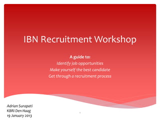 IBN Recruitment Workshop
A guide to:
Identify job opportunities
Make yourself the best candidate
Get through a recruitment process
Adrian Surapati
KBRI Den Haag
19 January 2013
1
 
