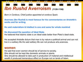 Ibn Rushd Averroism (1126-1198)
Born in Cordova, Chief justice appointed at cordova Spain.
Averroes (Ibn Rushd) is most famous for his commentaries on Aristotle's
works and for writing
He said materialism & Intellect is one and same for whole mankind
He discussed the question of Ideal State.
He believed that Islamic state is an Ideal state better than Plato’s ideal state.
He accepted Aristotle dictum that man is by nature a political animal and can not
live in a solitary life.He said solitary life can not produce arts,sciences.
women
He said that even women should be of service to society.
She should not be kept like domestic animals or plants.
She should be allowed to take part in production of material and intellectual
wealth.It produced tremendous effect on Europe not on lands of Islam.
 