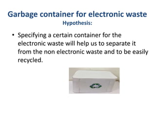 Garbage container for electronic waste
Hypothesis:
• Specifying a certain container for the
electronic waste will help us to separate it
from the non electronic waste and to be easily
recycled.
 