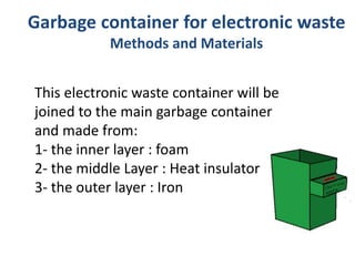 Garbage container for electronic waste
Methods and Materials
This electronic waste container will be
joined to the main garbage container
and made from:
1- the inner layer : foam
2- the middle Layer : Heat insulator
3- the outer layer : Iron
 