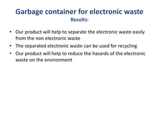 Garbage container for electronic waste
Results:
• Our product will help to separate the electronic waste easily
from the non electronic waste
• The separated electronic waste can be used for recycling
• Our product will help to reduce the hazards of the electronic
waste on the environment
 