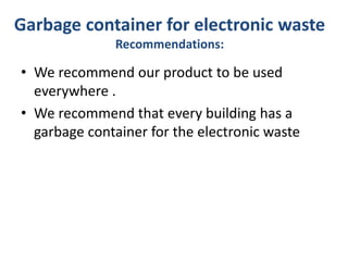 Garbage container for electronic waste
Recommendations:
• We recommend our product to be used
everywhere .
• We recommend that every building has a
garbage container for the electronic waste
 