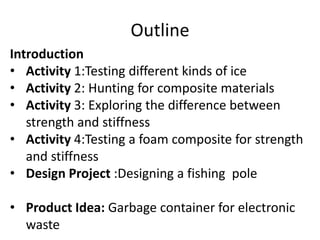 Outline
Introduction
• Activity 1:Testing different kinds of ice
• Activity 2: Hunting for composite materials
• Activity 3: Exploring the difference between
strength and stiffness
• Activity 4:Testing a foam composite for strength
and stiffness
• Design Project :Designing a fishing pole
• Product Idea: Garbage container for electronic
waste
 